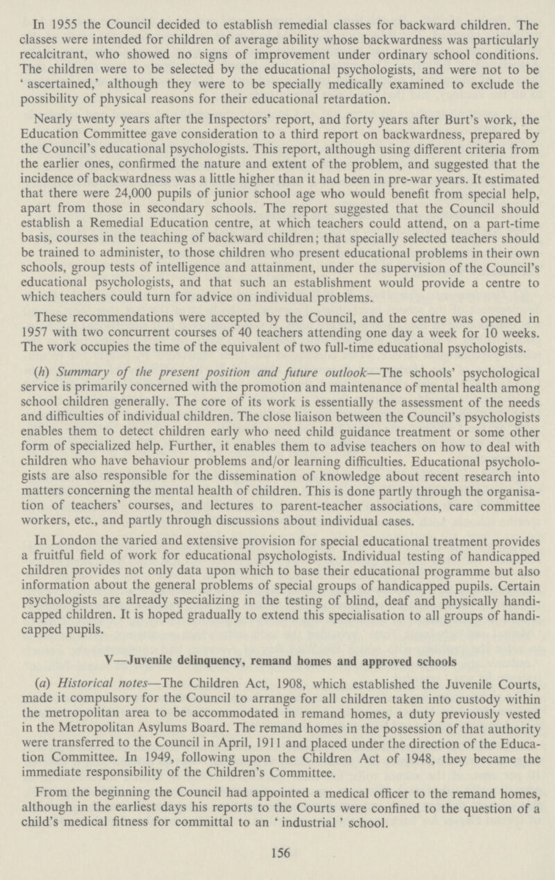 In 1955 the Council decided to establish remedial classes for backward children. The classes were intended for children of average ability whose backwardness was particularly recalcitrant, who showed no signs of improvement under ordinary school conditions. The children were to be selected by the educational psychologists, and were not to be 'ascertained,' although they were to be specially medically examined to exclude the possibility of physical reasons for their educational retardation. Nearly twenty years after the Inspectors' report, and forty years after Burt's work, the Education Committee gave consideration to a third report on backwardness, prepared by the Council's educational psychologists. This report, although using different criteria from the earlier ones, confirmed the nature and extent of the problem, and suggested that the incidence of backwardness was a little higher than it had been in pre-war years. It estimated that there were 24,000 pupils of junior school age who would benefit from special help, apart from those in secondary schools. The report suggested that the Council should establish a Remedial Education centre, at which teachers could attend, on a part-time basis, courses in the teaching of backward children; that specially selected teachers should be trained to administer, to those children who present educational problems in their own schools, group tests of intelligence and attainment, under the supervision of the Council's educational psychologists, and that such an establishment would provide a centre to which teachers could turn for advice on individual problems. These recommendations were accepted by the Council, and the centre was opened in 1957 with two concurrent courses of 40 teachers attending one day a week for 10 weeks. The work occupies the time of the equivalent of two full-time educational psychologists. (h) Summary of the present position and future outlook—The schools' psychological service is primarily concerned with the promotion and maintenance of mental health among school children generally. The core of its work is essentially the assessment of the needs and difficulties of individual children. The close liaison between the Council's psychologists enables them to detect children early who need child guidance treatment or some other form of specialized help. Further, it enables them to advise teachers on how to deal with children who have behaviour problems and/or learning difficulties. Educational psycholo gists are also responsible for the dissemination of knowledge about recent research into matters concerning the mental health of children. This is done partly through the organisa tion of teachers' courses, and lectures to parent-teacher associations, care committee workers, etc., and partly through discussions about individual cases. In London the varied and extensive provision for special educational treatment provides a fruitful field of work for educational psychologists. Individual testing of handicapped children provides not only data upon which to base their educational programme but also information about the general problems of special groups of handicapped pupils. Certain psychologists are already specializing in the testing of blind, deaf and physically handi capped children. It is hoped gradually to extend this specialisation to all groups of handi capped pupils. V—Juvenile delinquency, remand homes and approved schools (a) Historical notes—The Children Act, 1908, which established the Juvenile Courts, made it compulsory for the Council to arrange for all children taken into custody within the metropolitan area to be accommodated in remand homes, a duty previously vested in the Metropolitan Asylums Board. The remand homes in the possession of that authority were transferred to the Council in April, 1911 and placed under the direction of the Educa tion Committee. In 1949, following upon the Children Act of 1948, they became the immediate responsibility of the Children's Committee. From the beginning the Council had appointed a medical officer to the remand homes, although in the earliest days his reports to the Courts were confined to the question of a child's medical fitness for committal to an 'industrial' school. 156