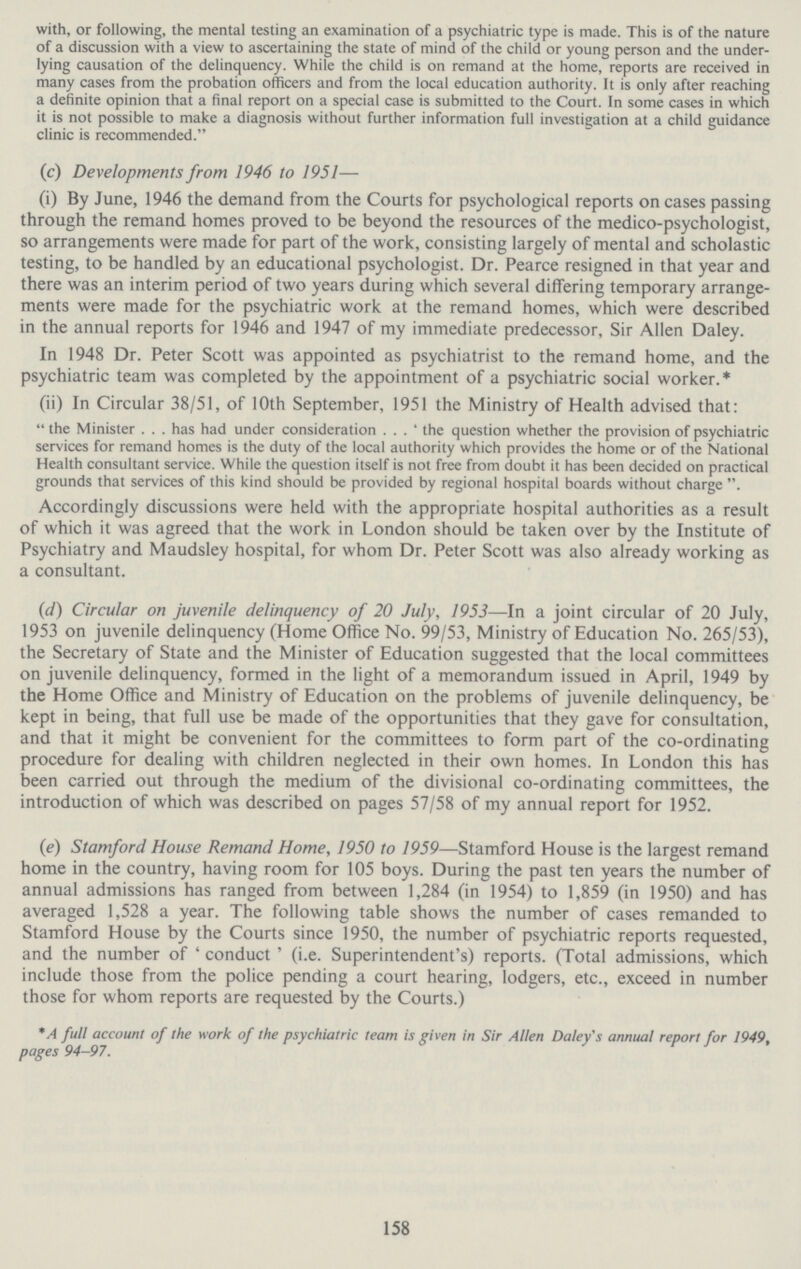 with, or following, the mental testing an examination of a psychiatric type is made. This is of the nature of a discussion with a view to ascertaining the state of mind of the child or young person and the under lying causation of the delinquency. While the child is on remand at the home, reports are received in many cases from the probation officers and from the local education authority. It is only after reaching a definite opinion that a final report on a special case is submitted to the Court. In some cases in which it is not possible to make a diagnosis without further information full investigation at a child guidance clinic is recommended. (c) Developments from 1946 to 1951— (i) By June, 1946 the demand from the Courts for psychological reports on cases passing through the remand homes proved to be beyond the resources of the medico-psychologist, so arrangements were made for part of the work, consisting largely of mental and scholastic testing, to be handled by an educational psychologist. Dr. Pearce resigned in that year and there was an interim period of two years during which several differing temporary arrange ments were made for the psychiatric work at the remand homes, which were described in the annual reports for 1946 and 1947 of my immediate predecessor, Sir Allen Daley. In 1948 Dr. Peter Scott was appointed as psychiatrist to the remand home, and the psychiatric team was completed by the appointment of a psychiatric social worker.* (ii) In Circular 38/51, of 10th September, 1951 the Ministry of Health advised that: the Minister . . . has had under consideration . . . 'the question whether the provision of psychiatric services for remand homes is the duty of the local authority which provides the home or of the National Health consultant service. While the question itself is not free from doubt it has been decided on practical grounds that services of this kind should be provided by regional hospital boards without charge . Accordingly discussions were held with the appropriate hospital authorities as a result of which it was agreed that the work in London should be taken over by the Institute of Psychiatry and Maudsley hospital, for whom Dr. Peter Scott was also already working as a consultant. (d) Circular on juvenile delinquency of 20 July, 1953—In a joint circular of 20 July, 1953 on juvenile delinquency (Home Office No. 99/53, Ministry of Education No. 265/53), the Secretary of State and the Minister of Education suggested that the local committees on juvenile delinquency, formed in the light of a memorandum issued in April, 1949 by the Home Office and Ministry of Education on the problems of juvenile delinquency, be kept in being, that full use be made of the opportunities that they gave for consultation, and that it might be convenient for the committees to form part of the co-ordinating procedure for dealing with children neglected in their own homes. In London this has been carried out through the medium of the divisional co-ordinating committees, the introduction of which was described on pages 57/58 of my annual report for 1952. (e) Stamford House Remand Home, 1950 to 1959—Stamford House is the largest remand home in the country, having room for 105 boys. During the past ten years the number of annual admissions has ranged from between 1,284 (in 1954) to 1,859 (in 1950) and has averaged 1,528 a year. The following table shows the number of cases remanded to Stamford House by the Courts since 1950, the number of psychiatric reports requested, and the number of 'conduct' (i.e. Superintendent's) reports. (Total admissions, which include those from the police pending a court hearing, lodgers, etc., exceed in number those for whom reports are requested by the Courts.) * A full account of the work of the psychiatric team is given in Sir Allen Daley's annual report for 1949, pages 94-97. 158