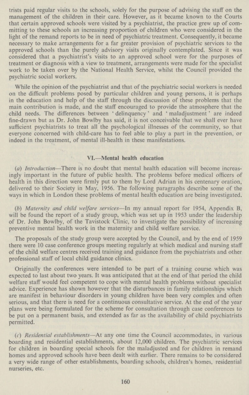 trists paid regular visits to the schools, solely for the purpose of advising the staff on the management of the children in their care. However, as it became known to the Courts that certain approved schools were visited by a psychiatrist, the practice grew up of com mitting to these schools an increasing proportion of children who were considered in the light of the remand reports to be in need of psychiatric treatment. Consequently, it became necessary to make arrangements for a far greater provision of psychiatric services to the approved schools than the purely advisory visits originally contemplated. Since it was considered that a psychiatrist's visits to an approved school were for the purposes of treatment or diagnosis with a view to treatment, arrangements were made for the specialist work to be taken over by the National Health Service, whilst the Council provided the psychiatric social workers. While the opinion of the psychiatrist and that of the psychiatric social workers is needed on the difficult problems posed by particular children and young persons, it is perhaps in the education and help of the staff through the discussion of these problems that the main contribution is made, and the staff encouraged to provide the atmosphere that the child needs. The differences between 'delinquency' and 'maladjustment' are indeed fine-drawn but as Dr. John Bowlby has said, it is not conceivable that we shall ever have sufficient psychiatrists to treat all the psychological illnesses of the community, so that everyone concerned with child-care has to feel able to play a part in the prevention, or indeed in the treatment, of mental ill-health in these manifestations. VI.—Mental health education (a) Introduction—There is no doubt that mental health education will become increas ingly important in the future of public health. The problems before medical officers of health in this direction were firmly put to them by Lord Adrian in his centenary oration, delivered to their Society in May, 1956. The following paragraphs describe some of the ways in which in London these problems of mental health education are being investigated. (b) Maternity and child welfare services—In my annual report for 1954, Appendix B, will be found the report of a study group, which was set up in 1953 under the leadership of Dr. John Bowlby, of the Tavistock Clinic, to investigate the possibility of increasing preventive mental health work in the maternity and child welfare service. The proposals of the study group were accepted by the Council, and by the end of 1959 there were 10 case conference groups meeting regularly at which medical and nursing staff of the child welfare centres received training and guidance from the psychiatrists and other professional staff of local child guidance clinics. Originally the conferences were intended to be part of a training course which was expected to last about two years. It was anticipated that at the end of that period the child welfare staff would feel competent to cope with mental health problems without specialist advice. Experience has shown however that the disturbances in family relationships which are manifest in behaviour disorders in young children have been very complex and often serious, and that there is need for a continuous consultative service. At the end of the year plans were being formulated for the scheme for consultation through case conferences to be put on a permanent basis, and extended as far as the availability of child psychiatrists permitted. (c) Residential establishments—At any one time the Council accommodates, in various boarding and residential establishments, about 12,000 children. The psychiatric services for children in boarding special schools for the maladjusted and for children in remand homes and approved schools have been dealt with earlier. There remains to be considered a very wide range of other establishments, boarding schools, children's homes, residential nurseries, etc. 160