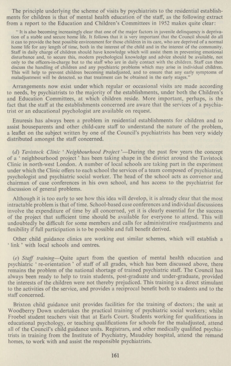 The principle underlying the scheme of visits by psychiatrists to the residential establish ments for children is that of mental health education of the staff, as the following extract from a report to the Education and Children's Committees in 1952 makes quite clear: It is also becoming increasingly clear that one of the major factors in juvenile delinquency is depriva tion of a stable and secure home life. It follows that it is very important that the Council should do all it can to provide the best possible environment for those children in its care, who are deprived of a normal home life for any length of time, both in the interest of the child and in the interest of the community. Staff in daily charge of children should have knowledge which will assist them in preventing emotional disturbance and, to secure this, modern psychological knowledge and advice should be available, not only to the officers-in-charge but to the staff who are in daily contact with the children. Staff can then discuss the handling of children and any psychiatric problems which may arise in individual children. This will help to prevent children becoming maladjusted, and to ensure that any early symptoms of maladjustment will be detected, so that treatment can be obtained in the early stages. Arrangements now exist under which regular or occasional visits are made according to needs, by psychiatrists to the majority of the establishments, under both the Children's and Education Committees, at which children reside. More important, perhaps, is the fact that the staff at the establishments concerned are aware that the services of a psychia trist or an educational psychologist are available on request. Enuresis has always been a problem in residential establishments for children and to assist houseparents and other child-care staff to understand the nature of the problem, a leaflet on the subject written by one of the Council's psychiatrists has been very widely distributed amongst the staff concerned. (d) Tavistock Clinic 'Neighbourhood Project'—During the past few years the concept of a 'neighbourhood project' has been taking shape in the district around the Tavistock Clinic in north-west London. A number of local schools are taking part in the experiment under which the Clinic offers to each school the services of a team composed of psychiatrist, psychologist and psychiatric social worker. The head of the school acts as convenor and chairman of case conferences in his own school, and has access to the psychiatrist for discussion of general problems. Although it is too early to see how this idea will develop, it is already clear that the most intractable problem is that of time. School-based case conferences and individual discussions involve the expenditure of time by all concerned, yet it is clearly essential for the success of the project that sufficient time should be available for everyone to attend. This will undoubtedly be difficult for some members and calls for administrative readjustments and flexibility if full participation is to be possible and full benefit derived. Other child guidance clinics are working out similar schemes, which will establish a 'link' with local schools and centres. (e) Staff training—Quite apart from the question of mental health education and psychiatric 're-orientation' of staff of all grades, which has been discussed above, there remains the problem of the national shortage of trained psychiatric staff. The Council has always been ready to help to train students, post-graduate and under-graduate, provided the interests of the children were not thereby prejudiced. This training is a direct stimulant to the activities of the service, and provides a reciprocal benefit both to students and to the staff concerned. Brixton child guidance unit provides facilities for the training of doctors; the unit at Woodberry Down undertakes the practical training of psychiatric social workers; whilst Froebel student teachers visit that at Earls Court. Students working for qualifications in educational psychology, or teaching qualifications for schools for the maladjusted, attend all of the Council's child guidance units. Registrars, and other medically qualified psychia trists in training from the Institute of Psychiatry, Maudsley hospital, attend the remand homes, to work with and assist the responsible psychiatrists. 161