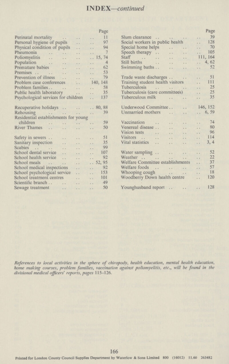 INDE X—continued Page Perinatal mortality 11 Personal hygiene of pupils 97 Physical condition of pupils 94 Pheumonia Poliomyelitis 15,74 Population 4 Premature babies 62 Premises 53 Prevention of illness 79 Problem case conferences 140, 148 Problem families 58 Public health laboratory 35 Psychological services for children 137 Recuperative holidays 80, 88 Rehousing 39 Residential establishments for young children 59 River Thames 50 Safety in sewers 51 Sanitary inspection 35 Scabies 99 School dental service 107 School health service 92 School meals 52, 95 School medical inspections 92 School psychological service 153 School treatment centres 101 Scientific branch 49 Sewage treatment 50 Page Slum clearance 39 Social workers in public health 128 Special home helps 70 Speech therapy 105 Staff 111,164 Still births 4, 62 Swimming baths 52 Trade waste discharges 51 Training student health visitors 111 Tuberculosis 25 Tuberculosis (care committees) 25 Tuberculous milk 35 Underwood Committee 146,152 Unmarried mothers 6, 59 Vaccination 74 Venereal disease 80 Vision tests 96 Visitors 114 Vital statistics 3, 4 Water sampling 52 Weather 22 Welfare Committee establishments 37 Welfare foods 57 Whooping cough 18 Woodberry Down health centre 120 Younghusband report 128 References to local activities in the sphere of chiropody, health education, mental health education, home making courses, problem families, vaccination against poliomyelitis, etc., will he found in the divisional medical officers' reports, pages 115-126. 166 Printed for London County Council Supplies Department by Waterlow & Sons Limited 800 (16012) 11.60 263482