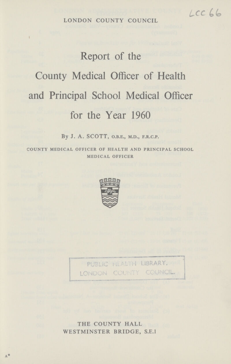 LONDON COUNTY COUNCIL Lcc 66 Report of the County Medical Officer of Health and Principal School Medical Officer for the Year 1960 By J. A. SCOTT, o.b.e., m.d., f.r.c.p. county medical officer of health and principal school medical officer PUBLIC HEALTH LIBRARY. LONDON COUNTY COUNCIL. THE COUNTY HALL WESTMINSTER BRIDGE, S.E.I