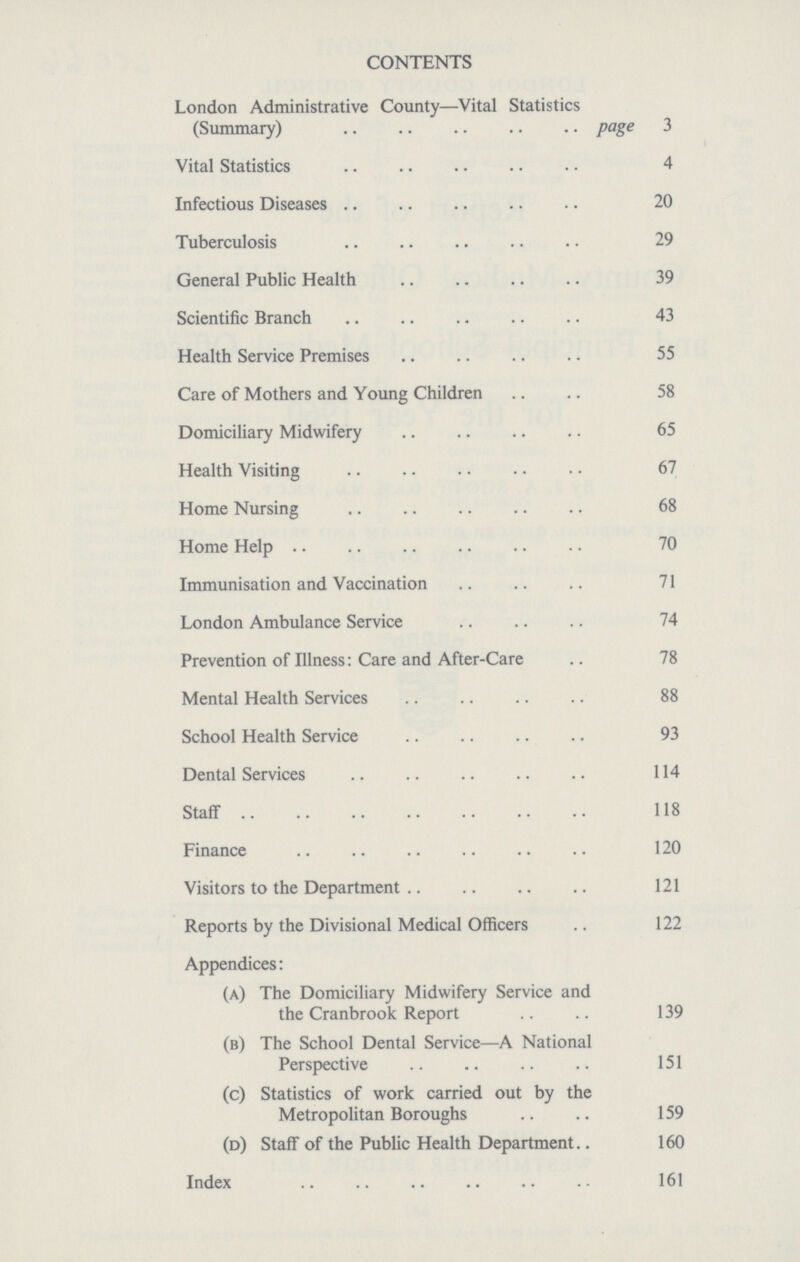 CONTENTS London Administrative County—Vital Statistics (Summary) page 3 Vital Statistics 4 Infectious Diseases 20 Tuberculosis 29 General Public Health 39 Scientific Branch 43 Health Service Premises 55 Care of Mothers and Young Children 58 Domiciliary Midwifery 65 Health Visiting 67 Home Nursing 68 Home Help 70 Immunisation and Vaccination 71 London Ambulance Service 74 Prevention of Illness: Care and After.Care 78 Mental Health Services 88 School Health Service 93 Dental Services 114 Staff 118 Finance 120 Visitors to the Department 121 Reports by the Divisional Medical Officers 122 Appendices: (a) The Domiciliary Midwifery Service and the Cranbrook Report 139 (b) The School Dental Service—A National Perspective 151 (c) Statistics of work carried out by the Metropolitan Boroughs 159 (d) Staff of the Public Health Department 160 Index 161