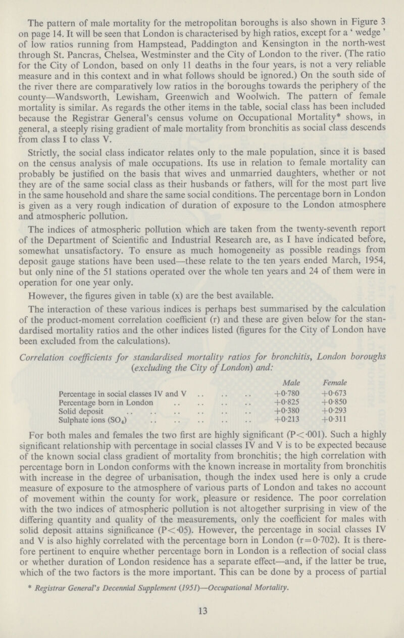 The pattern of male mortality for the metropolitan boroughs is also shown in Figure 3 on page 14. It will be seen that London is characterised by high ratios, except for a ' wedge ' of low ratios running from Hampstead, Paddington and Kensington in the north.west through St. Pancras, Chelsea, Westminster and the City of London to the river. (The ratio for the City of London, based on only 11 deaths in the four years, is not a very reliable measure and in this context and in what follows should be ignored.) On the south side of the river there are comparatively low ratios in the boroughs towards the periphery of the county—Wandsworth, Lewisham, Greenwich and Woolwich. The pattern of female mortality is similar. As regards the other items in the table, social class has been included because the Registrar General's census volume on Occupational Mortality* shows, in general, a steeply rising gradient of male mortality from bronchitis as social class descends from class I to class V. Strictly, the social class indicator relates only to the male population, since it is based on the census analysis of male occupations. Its use in relation to female mortality can probably be justified on the basis that wives and unmarried daughters, whether or not they are of the same social class as their husbands or fathers, will for the most part live in the same household and share the same social conditions. The percentage born in London is given as a very rough indication of duration of exposure to the London atmosphere and atmospheric pollution. The indices of atmospheric pollution which are taken from the twenty.seventh report of the Department of Scientific and Industrial Research are, as I have indicated before, somewhat unsatisfactory. To ensure as much homogeneity as possible readings from deposit gauge stations have been used—these relate to the ten years ended March, 1954, but only nine of the 51 stations operated over the whole ten years and 24 of them were in operation for one year only. However, the figures given in table (x) are the best available. The interaction of these various indices is perhaps best summarised by the calculation of the product.moment correlation coefficient (r) and these are given below for the stan dardised mortality ratios and the other indices listed (figures for the City of London have been excluded from the calculations). Correlation coefficients for standardised mortality ratios for bronchitis, London boroughs (excluding the City of London) and: For both males and females the two first are highly significant (P<.001). Such a highly significant relationship with percentage in social classes IV and V is to be expected because of the known social class gradient of mortality from bronchitis; the high correlation with percentage born in London conforms with the known increase in mortality from bronchitis with increase in the degree of urbanisation, though the index used here is only a crude measure of exposure to the atmosphere of various parts of London and takes no account of movement within the county for work, pleasure or residence. The poor correlation with the two indices of atmospheric pollution is not altogether surprising in view of the differing quantity and quality of the measurements, only the coefficient for males with solid deposit attains significance (P<.05). However, the percentage in social classes IV and V is also highly correlated with the percentage born in London (r = 0.702). It is there fore pertinent to enquire whether percentage born in London is a reflection of social class or whether duration of London residence has a separate effect—and, if the latter be true, which of the two factors is the more important. This can be done by a process of partial * Registrar General's Decennial Supplement (1951)—Occupational Mortality. Male Female Percentage in social classes IV and V Percentage born in London Solid deposit Sulphate ions (SO4) +0.780 +0.673 +0.825 +0.850 +0.380 +0.293 +0.213 +0.311 13