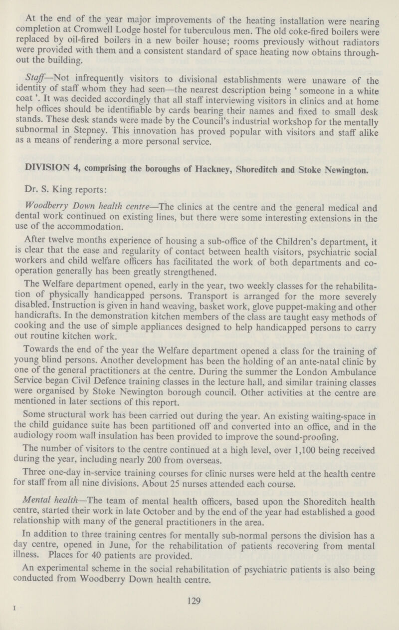 At the end of the year major improvements of the heating installation were nearing completion at Cromwell Lodge hostel for tuberculous men. The old coke-fired boilers were replaced by oil-fired boilers in a new boiler house; rooms previously without radiators were provided with them and a consistent standard of space heating now obtains through out the building. Staff— Not infrequently visitors to divisional establishments were unaware of the identity of staff whom they had seen—the nearest description being 'someone in a white coat'. was decided accordingly that all staff interviewing visitors in clinics and at home help offices should be identifiable by cards bearing their names and fixed to small desk stands. These desk stands were made by the Council's industrial workshop for the mentally subnormal in Stepney. This innovation has proved popular with visitors and staff alike as a means of rendering a more personal service. DIVISION 4, comprising the boroughs of Hackney, Shoreditch and Stoke Newington. Dr. S. King reports: Woodberry Down health centre—The clinics at the centre and the general medical and dental work continued on existing lines, but there were some interesting extensions in the use of the accommodation. After twelve months experience of housing a sub-office of the Children's department, it is clear that the ease and regularity of contact between health visitors, psychiatric social workers and child welfare officers has facilitated the work of both departments and co operation generally has been greatly strengthened. The Welfare department opened, early in the year, two weekly classes for the rehabilita tion of physically handicapped persons. Transport is arranged for the more severely disabled. Instruction is given in hand weaving, basket work, glove puppet.making and other handicrafts. In the demonstration kitchen members of the class are taught easy methods of cooking and the use of simple appliances designed to help handicapped persons to carry out routine kitchen work. Towards the end of the year the Welfare department opened a class for the training of young blind persons. Another development has been the holding of an ante.natal clinic by one of the general practitioners at the centre. During the summer the London Ambulance Service began Civil Defence training classes in the lecture hall, and similar training classes were organised by Stoke Newington borough council. Other activities at the centre are mentioned in later sections of this report. Some structural work has been carried out during the year. An existing waiting.space in the child guidance suite has been partitioned off and converted into an office, and in the audiology room wall insulation has been provided to improve the sound.proofing. The number of visitors to the centre continued at a high level, over 1,100 being received during the year, including nearly 200 from overseas. Three one.day in.service training courses for clinic nurses were held at the health centre for staff from all nine divisions. About 25 nurses attended each course. Mental health—The team of mental health officers, based upon the Shoreditch health centre, started their work in late October and by the end of the year had established a good relationship with many of the general practitioners in the area. In addition to three training centres for mentally sub.normal persons the division has a day centre, opened in June, for the rehabilitation of patients recovering from mental illness. Places for 40 patients are provided. An experimental scheme in the social rehabilitation of psychiatric patients is also being conducted from Woodberry Down health centre. 129 I