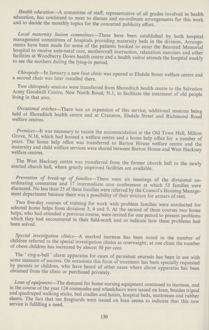 Health education—A committee of staff, representative of all grades involved in health education, has continued to meet to discuss and co.ordinate arrangements for this work and to decide the monthly topics for the concerted publicity effort. Local maternity liaison committees—These have been established by both hospital management committees of hospitals providing maternity beds in the division. Arrange ments have been made for some of the patients booked to enter the Bearsted Memorial hospital to receive ante.natal care, mothercraft instruction, relaxation exercises and other facilities at Woodberry Down health centre and a health visitor attends the hospital weekly to see the mothers during the lying.in period. Chiropody—In January a new foot clinic was opened at Elsdale Street welfare centre and a second chair was later installed there. Two chiropody sessions were transferred from Shoreditch health centre to the Salvation Army Goodwill Centre, New North Road, N.l, to facilitate the treatment of old people living in that area. Occasional creches—There was an expansion of this service, additional sessions being held at Shoreditch health centre and at Cranston, Elsdale Street and Richmond Road welfare centres. Premises—It was necessary to vacate the accommodation at the Old Town Hall, Milton Grove, N.l6, which had housed a welfare centre and a home help office for a number of years. The home help office was transferred to Barton House welfare centre and the maternity and child welfare services were shared between Barton House and West Hackney welfare centres. The West Hackney centre was transferred from the former church hall to the newly erected church hall, where greatly improved facilities are available. Prevention of break.up of families—There were six meetings of the divisional co ordinating committee and 17 intermediate case conferences at which 53 families were discussed. No less than 25 of these families were referred by the Council's Housing Manage ment department because there was a possibility of their eviction for arrears of rent. Two five.day courses of training for work with problem families were conducted for selected home helps from divisions 3, 4 and 5. At the second of these courses two home helps, who had attended a previous course, were invited for one period to present problems which they had encountered in their field.work and to indicate how these problems had been solved. Special investigation clinics—A marked increase has been noted in the number of children referred to the special investigation clinics as overweight; at one clinic the number of obese children has increased by almost 50 per cent. The 'ring-a-bell' alarm apparatus for cases of persistent enuresis has been in use with some measure of success. On occasions this form of treatment has been specially requested by parents or children, who have heard of other cases where alarm apparatus has been obtained from the clinic or purchased privately. Loan of equipment—The demand for home nursing equipment continued to increase, and in the course of the year 124 commodes and wheelchairs were issued on loan, besides tripod and quadruped walking sticks, bed cradles and hoists, hospital beds, mattresses and rubber sheets. The fact that ten fireguards were issued on loan seems to indicate that this new service is fulfilling a need. 130