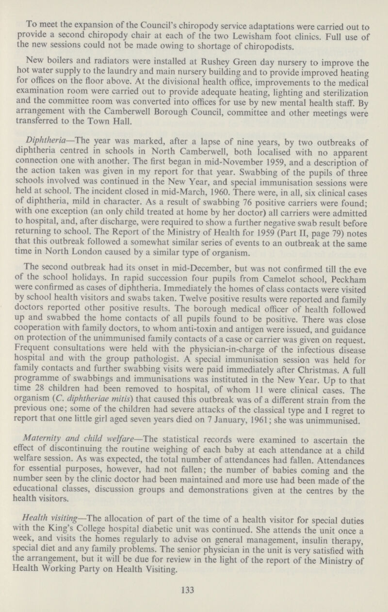 To meet the expansion of the Council's chiropody service adaptations were carried out to provide a second chiropody chair at each of the two Lewisham foot clinics. Full use of the new sessions could not be made owing to shortage of chiropodists. New boilers and radiators were installed at Rushey Green day nursery to improve the hot water supply to the laundry and main nursery building and to provide improved heating for offices on the floor above. At the divisional health office, improvements to the medical examination room were carried out to provide adequate heating, lighting and sterilization and the committee room was converted into offices for use by new mental health staff. By arrangement with the Camberwell Borough Council, committee and other meetings were transferred to the Town Hall. Diphtheria—The year was marked, after a lapse of nine years, by two outbreaks of diphtheria centred in schools in North Camberwell, both localised with no apparent connection one with another. The first began in mid.November 1959, and a description of the action taken was given in my report for that year. Swabbing of the pupils of three schools involved was continued in the New Year, and special immunisation sessions were held at school. The incident closed in mid.March, 1960. There were, in all, six clinical cases of diphtheria, mild in character. As a result of swabbing 76 positive carriers were found; with one exception (an only child treated at home by her doctor) all carriers were admitted to hospital, and, after discharge, were required to show a further negative swab result before returning to school. The Report of the Ministry of Health for 1959 (Part II, page 79) notes that this outbreak followed a somewhat similar series of events to an outbreak at the same time in North London caused by a similar type of organism. The second outbreak had its onset in mid.December, but was not confirmed till the eve of the school holidays. In rapid succession four pupils from Camelot school, Peckham were confirmed as cases of diphtheria. Immediately the homes of class contacts were visited by school health visitors and swabs taken. Twelve positive results were reported and family doctors reported other positive results. The borough medical officer of health followed up and swabbed the home contacts of all pupils found to be positive. There was close cooperation with family doctors, to whom anti.toxin and antigen were issued, and guidance on protection of the unimmunised family contacts of a case or carrier was given on request. Frequent consultations were held with the physician.in.charge of the infectious disease hospital and with the group pathologist. A special immunisation session was held for family contacts and further swabbing visits were paid immediately after Christmas. A full programme of swabbings and immunisations was instituted in the New Year. Up to that time 28 children had been removed to hospital, of whom 11 were clinical cases. The organism (C. diphtheriae mitis) that caused this outbreak was of a different strain from the previous one; some of the children had severe attacks of the classical type and I regret to report that one little girl aged seven years died on 7 January, 1961; she was unimmunised. Maternity and child welfare—The statistical records were examined to ascertain the effect of discontinuing the routine weighing of each baby at each attendance at a child welfare session. As was expected, the total number of attendances had fallen. Attendances for essential purposes, however, had not fallen; the number of babies coming and the number seen by the clinic doctor had been maintained and more use had been made of the educational classes, discussion groups and demonstrations given at the centres by the health visitors. Health visiting—The allocation of part of the time of a health visitor for special duties with the King's College hospital diabetic unit was continued. She attends the unit once a week, and visits the homes regularly to advise on general management, insulin therapy, special diet and any family problems. The senior physician in the unit is very satisfied with the arrangement, but it will be due for review in the light of the report of the Ministry of Health Working Party on Health Visiting. 133