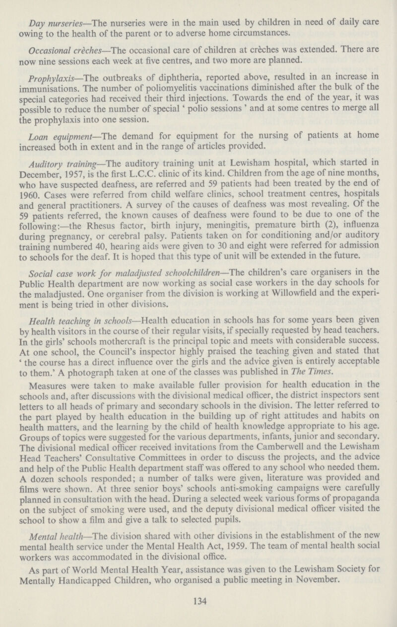 Day nurseries—The nurseries were in the main used by children in need of daily care owing to the health of the parent or to adverse home circumstances. Occasional creches—The occasional care of children at creches was extended. There are now nine sessions each week at five centres, and two more are planned. Prophylaxis—The outbreaks of diphtheria, reported above, resulted in an increase in immunisations. The number of poliomyelitis vaccinations diminished after the bulk of the special categories had received their third injections. Towards the end of the year, it was possible to reduce the number of special 'polio sessions' and at some centres to merge all the prophylaxis into one session. Loan equipment—The demand for equipment for the nursing of patients at home increased both in extent and in the range of articles provided. Auditory training—The auditory training unit at Lewisham hospital, which started in December, 1957, is the first L.C.C. clinic of its kind. Children from the age of nine months, who have suspected deafness, are referred and 59 patients had been treated by the end of 1960. Cases were referred from child welfare clinics, school treatment centres, hospitals and general practitioners. A survey of the causes of deafness was most revealing. Of the 59 patients referred, the known causes of deafness were found to be due to one of the following:—the Rhesus factor, birth injury, meningitis, premature birth (2), influenza during pregnancy, or cerebral palsy. Patients taken on for conditioning and/or auditory training numbered 40, hearing aids were given to 30 and eight were referred for admission to schools for the deaf. It is hoped that this type of unit will be extended in the future. Social case work for maladjusted schoolchildren—The children's care organisers in the Public Health department are now working as social case workers in the day schools for the maladjusted. One organiser from the division is working at Willowfield and the experi ment is being tried in other divisions. Health teaching in schools—Health education in schools has for some years been given by health visitors in the course of their regular visits, if specially requested by head teachers. In the girls' schools mothercraft is the principal topic and meets with considerable success. At one school, the Council's inspector highly praised the teaching given and stated that ' the course has a direct influence over the girls and the advice given is entirely acceptable to them.' A photograph taken at one of the classes was published in The Times. Measures were taken to make available fuller provision for health education in the schools and, after discussions with the divisional medical officer, the district inspectors sent letters to all heads of primary and secondary schools in the division. The letter referred to the part played by health education in the building up of right attitudes and habits on health matters, and the learning by the child of health knowledge appropriate to his age. Groups of topics were suggested for the various departments, infants, junior and secondary. The divisional medical officer received invitations from the Camberwell and the Lewisham Head Teachers' Consultative Committees in order to discuss the projects, and the advice and help of the Public Health department staff was offered to any school who needed them. A dozen schools responded; a number of talks were given, literature was provided and films were shown. At three senior boys' schools anti.smoking campaigns were carefully planned in consultation with the head. During a selected week various forms of propaganda on the subject of smoking were used, and the deputy divisional medical officer visited the school to show a film and give a talk to selected pupils. Mental health—The division shared with other divisions in the establishment of the new mental health service under the Mental Health Act, 1959. The team of mental health social workers was accommodated in the divisional office. As part of World Mental Health Year, assistance was given to the Lewisham Society for Mentally Handicapped Children, who organised a public meeting in November. 134