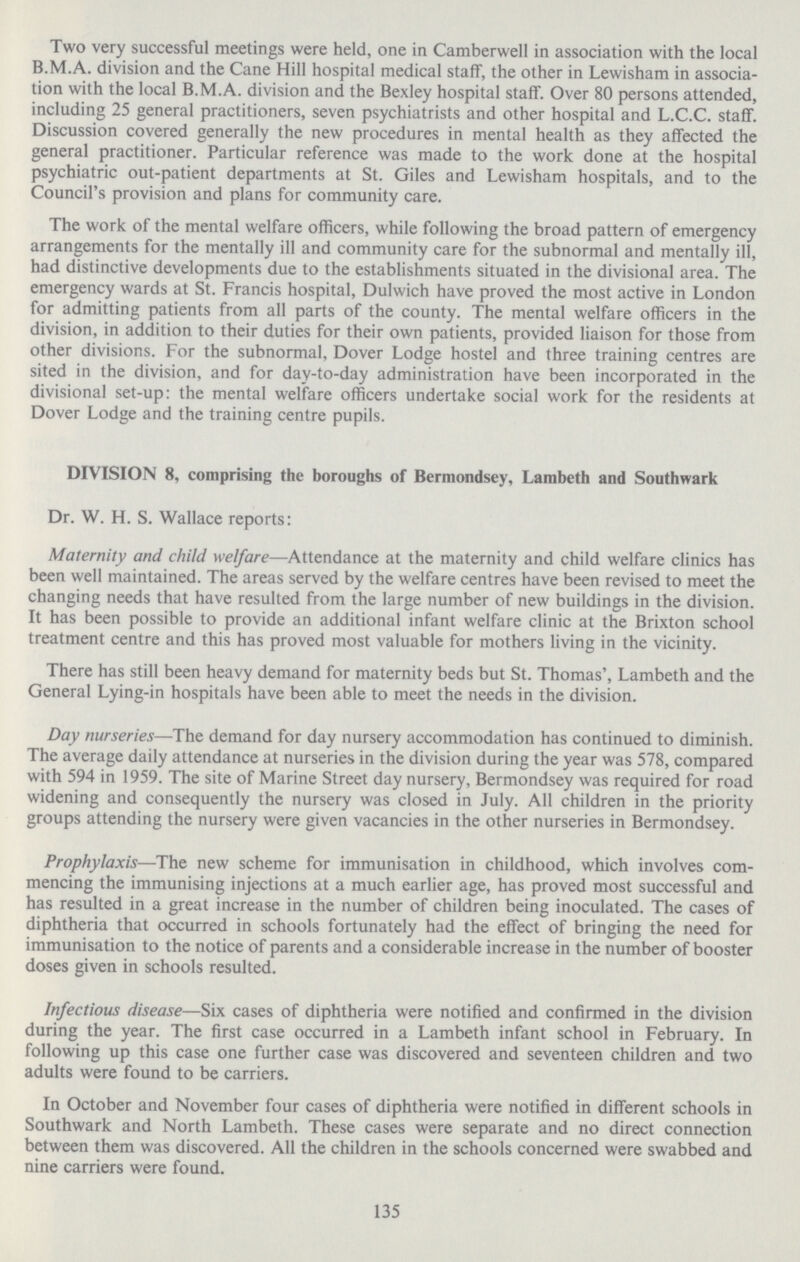 Two very successful meetings were held, one in Camberwell in association with the local B.M.A. division and the Cane Hill hospital medical staff, the other in Lewisham in associa tion with the local B.M.A. division and the Bexley hospital staff. Over 80 persons attended, including 25 general practitioners, seven psychiatrists and other hospital and L.C.C. staff. Discussion covered generally the new procedures in mental health as they affected the general practitioner. Particular reference was made to the work done at the hospital psychiatric out.patient departments at St. Giles and Lewisham hospitals, and to the Council's provision and plans for community care. The work of the mental welfare officers, while following the broad pattern of emergency arrangements for the mentally ill and community care for the subnormal and mentally ill, had distinctive developments due to the establishments situated in the divisional area. The emergency wards at St. Francis hospital, Dulwich have proved the most active in London for admitting patients from all parts of the county. The mental welfare officers in the division, in addition to their duties for their own patients, provided liaison for those from other divisions. For the subnormal, Dover Lodge hostel and three training centres are sited in the division, and for day.to.day administration have been incorporated in the divisional set.up: the mental welfare officers undertake social work for the residents at Dover Lodge and the training centre pupils. DIVISION 8, comprising the boroughs of Bermondsey, Lambeth and Southwark Dr. W. H. S. Wallace reports: Maternity and child welfare—Attendance at the maternity and child welfare clinics has been well maintained. The areas served by the welfare centres have been revised to meet the changing needs that have resulted from the large number of new buildings in the division. It has been possible to provide an additional infant welfare clinic at the Brixton school treatment centre and this has proved most valuable for mothers living in the vicinity. There has still been heavy demand for maternity beds but St. Thomas', Lambeth and the General Lying.in hospitals have been able to meet the needs in the division. Day nurseries—The demand for day nursery accommodation has continued to diminish. The average daily attendance at nurseries in the division during the year was 578, compared with 594 in 1959. The site of Marine Street day nursery, Bermondsey was required for road widening and consequently the nursery was closed in July. All children in the priority groups attending the nursery were given vacancies in the other nurseries in Bermondsey. Prophylaxis—The new scheme for immunisation in childhood, which involves com mencing the immunising injections at a much earlier age, has proved most successful and has resulted in a great increase in the number of children being inoculated. The cases of diphtheria that occurred in schools fortunately had the effect of bringing the need for immunisation to the notice of parents and a considerable increase in the number of booster doses given in schools resulted. Infectious disease—Six cases of diphtheria were notified and confirmed in the division during the year. The first case occurred in a Lambeth infant school in February. In following up this case one further case was discovered and seventeen children and two adults were found to be carriers. In October and November four cases of diphtheria were notified in different schools in Southwark and North Lambeth. These cases were separate and no direct connection between them was discovered. All the children in the schools concerned were swabbed and nine carriers were found. 135