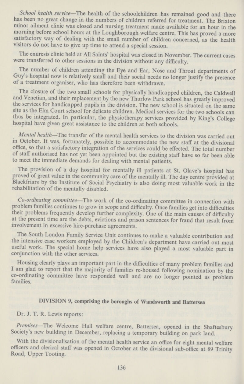 School health service—The health of the schoolchildren has remained good and there has been no great change in the numbers of children referred for treatment. The Brixton minor ailment clinic was closed and nursing treatment made available for an hour in the morning before school hours at the Loughborough welfare centre. This has proved a more satisfactory way of dealing with the small number of children concerned, as the health visitors do not have to give up time to attend a special session. The enuresis clinic held at All Saints' hospital was closed in November. The current cases were transferred to other sessions in the division without any difficulty. The number of children attending the Eye and Ear, Nose and Throat departments of Guy's hospital now is relatively small and their social needs no longer justify the presence of a treatment organiser, who has therefore been withdrawn. The closure of the two small schools for physically handicapped children, the Caldwell and Venetian, and their replacement by the new Thurlow Park school has greatly improved the services for handicapped pupils in the division. The new school is situated on the same site as the Elm Court school for delicate children. Medical services for the two schools can thus be integrated. In particular, the physiotherapy services provided by King's College hospital have given great assistance to the children at both schools. Mental health—The transfer of the mental health services to the division was carried out in October. It was, fortunately, possible to accommodate the new staff at the divisional office, so that a satisfactory integration of the services could be effected. The total number of staff authorised has not yet been appointed but the existing staff have so far been able to meet the immediate demands for dealing with mental patients. The provision of a day hospital for mentally ill patients at St. Olave's hospital has proved of great value in the community care of the mentally ill. The day centre provided at Blackfriars by the Institute of Social Psychiatry is also doing most valuable work in the rehabilitation of the mentally disabled. Co.ordinating committee—The work of the co.ordinating committee in connection with problem families continues to grow in scope and difficulty. Once families get into difficulties their problems frequently develop further complexity. One of the main causes of difficulty at the present time are the debts, evictions and prison sentences for fraud that result from involvement in excessive hire.purchase agreements. The South London Family Service Unit continues to make a valuable contribution and the intensive case workers employed by the Children's department have carried out most useful work. The special home help services have also played a most valuable part in conjunction with the other services. Housing clearly plays an important part in the difficulties of many problem families and I am glad to report that the majority of families re.housed following nomination by the co.ordinating committee have responded well and are no longer pointed as problem families. DIVISION 9, comprising the boroughs of Wandsworth and Battersea Dr. J. T. R. Lewis reports: Premises—The Welcome Hall welfare centre, Battersea, opened in the Shaftesbury Society's new building in December, replacing a temporary building on park land. With the divisionalisation of the mental health service an office for eight mental welfare officers and clerical staff was opened in October at the divisional sub.office at 89 Trinity Road, Upper Tooting. 136