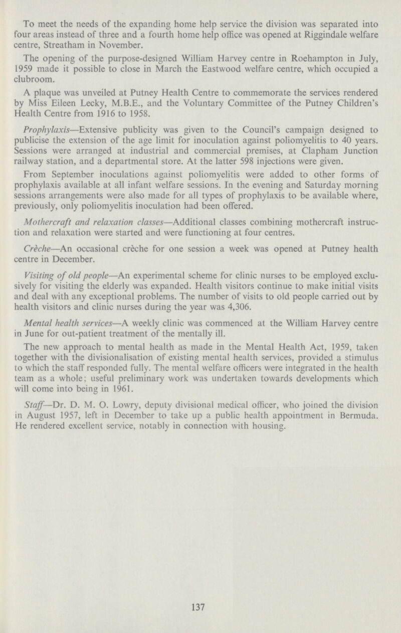 To meet the needs of the expanding home help service the division was separated into four areas instead of three and a fourth home help office was opened at Riggindale welfare centre, Streatham in November. The opening of the purpose.designed William Harvey centre in Roehampton in July, 1959 made it possible to close in March the Eastwood welfare centre, which occupied a clubroom. A plaque was unveiled at Putney Health Centre to commemorate the services rendered by Miss Eileen Lecky, M.B.E., and the Voluntary Committee of the Putney Children's Health Centre from 1916 to 1958. Prophylaxis—Extensive publicity was given to the Council's campaign designed to publicise the extension of the age limit for inoculation against poliomyelitis to 40 years. Sessions were arranged at industrial and commercial premises, at Clapham Junction railway station, and a departmental store. At the latter 598 injections were given. From September inoculations against poliomyelitis were added to other forms of prophylaxis available at all infant welfare sessions. In the evening and Saturday morning sessions arrangements were also made for all types of prophylaxis to be available where, previously, only poliomyelitis inoculation had been offered. Mothercraft and relaxation classes—Additional classes combining mothercraft instruc tion and relaxation were started and were functioning at four centres. Creche—An occasional creche for one session a week was opened at Putney health centre in December. Visiting of old people—An experimental scheme for clinic nurses to be employed exclu sively for visiting the elderly was expanded. Health visitors continue to make initial visits and deal with any exceptional problems. The number of visits to old people carried out by health visitors and clinic nurses during the year was 4,306. Mental health services—A weekly clinic was commenced at the William Harvey centre in June for out.patient treatment of the mentally ill. The new approach to mental health as made in the Mental Health Act, 1959, taken together with the divisionalisation of existing mental health services, provided a stimulus to which the staff responded fully. The mental welfare officers were integrated in the health team as a whole; useful preliminary work was undertaken towards developments which will come into being in 1961. Staff— Dr. D. M. O. Lowry, deputy divisional medical officer, who joined the division in August 1957, left in December to take up a public health appointment in Bermuda. He rendered excellent service, notably in connection with housing. 137
