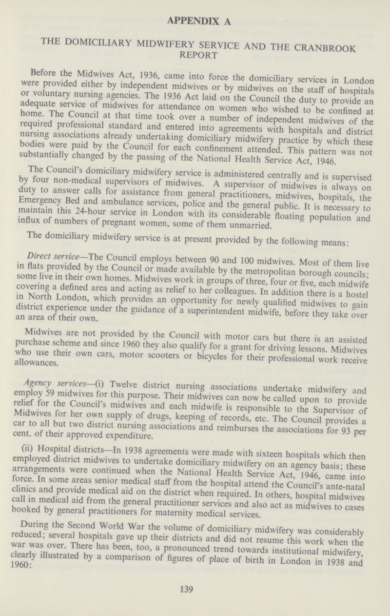 APPENDIX A THE DOMICILIARY MIDWIFERY SERVICE AND THE CRANBROOK REPORT Before the Mid wives Act, 1936, came into force the domiciliary services in London were provided either by independent midwives or by midwives on the staff of hospitals or voluntary nursing agencies. The 1936 Act laid on the Council the duty to provide an adequate service of midwives for attendance on women who wished to be confined at home. The Council at that time took over a number of independent midwives of the required professional standard and entered into agreements with hospitals and district nursing associations already undertaking domiciliary midwifery practice by which these bodies were paid by the Council for each confinement attended. This pattern was not substantially changed by the passing of the National Health Service Act, 1946. The Council's domiciliary midwifery service is administered centrally and is supervised by four non.medical supervisors of midwives. A supervisor of midwives is always on duty to answer calls for assistance from general practitioners, midwives, hospitals, the Emergency Bed and ambulance services, police and the general public. It is necessary to maintain this 24.hour service in London with its considerable floating population and influx of numbers of pregnant women, some of them unmarried. The domiciliary midwifery service is at present provided by the following means: Direct service—The Council employs between 90 and 100 midwives. Most of them live in flats provided by the Council or made available by the metropolitan borough councils; some live in their own homes. Midwives work in groups of three, four or five, each midwife covering a defined area and acting as relief to her colleagues. In addition there is a hostel in North London, which provides an opportunity for newly qualified midwives to gain district experience under the guidance of a superintendent midwife, before they take over an area of their own. Midwives are not provided by the Council with motor cars but there is an assisted purchase scheme and since 1960 they also qualify for a grant for driving lessons. Midwives who use their own cars, motor scooters or bicycles for their professional work receive allowances. Agency services—(i) Twelve district nursing associations undertake midwifery and employ 59 midwives for this purpose. Their midwives can now be called upon to provide relief for the Council's midwives and each midwife is responsible to the Supervisor of Midwives for her own supply of drugs, keeping of records, etc. The Council provides a car to all but two district nursing associations and reimburses the associations for 93 per cent. of their approved expenditure. (ii) Hospital districts—In 1938 agreements were made with sixteen hospitals which then employed district midwives to undertake domiciliary midwifery on an agency basis; these arrangements were continued when the National Health Service Act, 1946, came into force. In some areas senior medical staff from the hospital attend the Council's ante.natal clinics and provide medical aid on the district when required. In others, hospital midwives call in medical aid from the general practitioner services and also act as midwives to cases booked by general practitioners for maternity medical services. During the Second World War the volume of domiciliary midwifery was considerably reduced; several hospitals gave up their districts and did not resume this work when the war was over. There has been, too, a pronounced trend towards institutional midwifery, clearly illustrated by a comparison of figures of place of birth in London in 1938 and 1960: 139