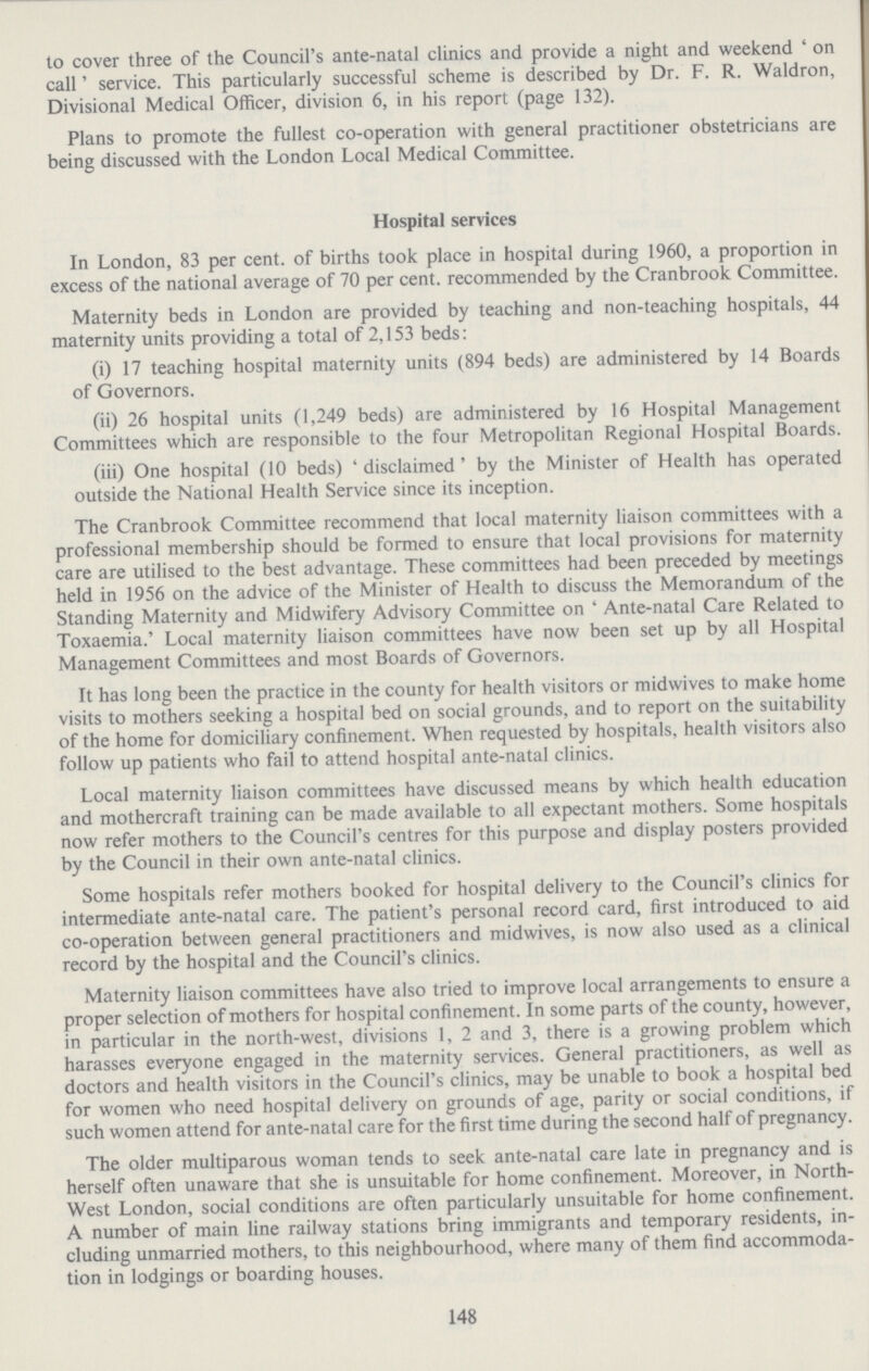 to cover three of the Council's ante-natal clinics and provide a night and weekend ' on call' service. This particularly successful scheme is described by Dr. F. R. Waldron, Divisional Medical Officer, division 6, in his report (page 132). Plans to promote the fullest co.operation with general practitioner obstetricians are being discussed with the London Local Medical Committee. Hospital services In London, 83 per cent. of births took place in hospital during 1960, a proportion in excess of the national average of 70 per cent. recommended by the Cranbrook Committee. Maternity beds in London are provided by teaching and non.teaching hospitals, 44 maternity units providing a total of 2,153 beds: (i) 17 teaching hospital maternity units (894 beds) are administered by 14 Boards of Governors. (ii) 26 hospital units (1,249 beds) are administered by 16 Hospital Management Committees which are responsible to the four Metropolitan Regional Hospital Boards. (iii) One hospital (10 beds) 'disclaimed' by the Minister of Health has operated outside the National Health Service since its inception. The Cranbrook Committee recommend that local maternity liaison committees with a professional membership should be formed to ensure that local provisions for maternity care are utilised to the best advantage. These committees had been preceded by meetings held in 1956 on the advice of the Minister of Health to discuss the Memorandum of the Standing Maternity and Midwifery Advisory Committee on ' Ante.natal Care Related to Toxaemia.' Local maternity liaison committees have now been set up by all Hospital Management Committees and most Boards of Governors. It has long been the practice in the county for health visitors or midwives to make home visits to mothers seeking a hospital bed on social grounds, and to report on the suitability of the home for domiciliary confinement. When requested by hospitals, health visitors also follow up patients who fail to attend hospital ante.natal clinics. Local maternity liaison committees have discussed means by which health education and mothercraft training can be made available to all expectant mothers. Some hospitals now refer mothers to the Council's centres for this purpose and display posters provided by the Council in their own ante.natal clinics. Some hospitals refer mothers booked for hospital delivery to the Council's clinics for intermediate ante.natal care. The patient's personal record card, first introduced to aid co.operation between general practitioners and midwives, is now also used as a clinical record by the hospital and the Council's clinics. Maternity liaison committees have also tried to improve local arrangements to ensure a proper selection of mothers for hospital confinement. In some parts of the county, however, in particular in the north.west, divisions 1, 2 and 3, there is a growing problem which harasses everyone engaged in the maternity services. General practitioners, as well as doctors and health visitors in the Council's clinics, may be unable to book a hospital bed for women who need hospital delivery on grounds of age, parity or social conditions, if such women attend for ante.natal care for the first time during the second half of pregnancy. The older multiparous woman tends to seek ante.natal care late in pregnancy and is herself often unaware that she is unsuitable for home confinement. Moreover, in North west London, social conditions are often particularly unsuitable for home confinement. A number of main line railway stations bring immigrants and temporary residents, in cluding unmarried mothers, to this neighbourhood, where many of them find accommoda tion in lodgings or boarding houses. 148