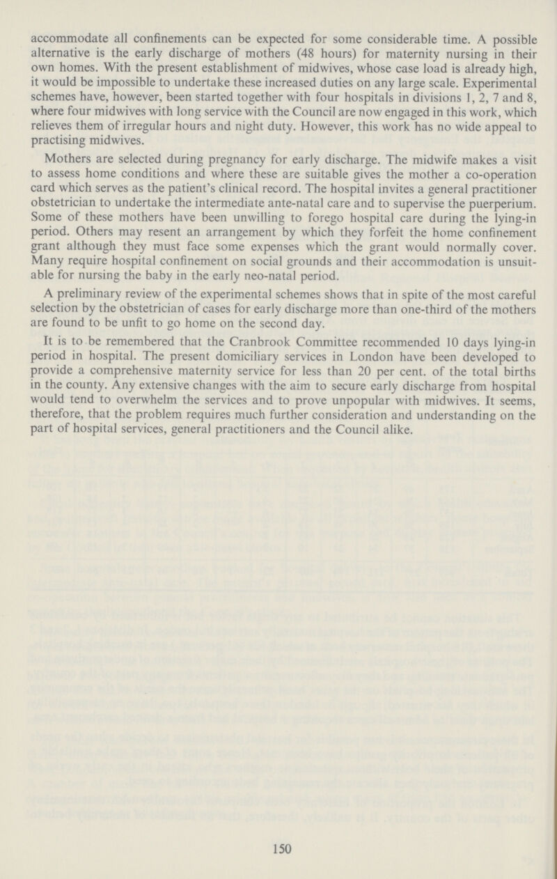 150 accommodate all confinements can be expected for some considerable time. A possible alternative is the early discharge of mothers (48 hours) for maternity nursing in their own homes. With the present establishment of midwives, whose case load is already high, it would be impossible to undertake these increased duties on any large scale. Experimental schemes have, however, been started together with four hospitals in divisions 1, 2, 7 and 8, where four midwives with long service with the Council are now engaged in this work, which relieves them of irregular hours and night duty. However, this work has no wide appeal to practising midwives. Mothers are selected during pregnancy for early discharge. The midwife makes a visit to assess home conditions and where these are suitable gives the mother a co-operation card which serves as the patient's clinical record. The hospital invites a general practitioner obstetrician to undertake the intermediate ante-natal care and to supervise the puerperium. Some of these mothers have been unwilling to forego hospital care during the lying-in period. Others may resent an arrangement by which they forfeit the home confinement grant although they must face some expenses which the grant would normally cover. Many require hospital confinement on social grounds and their accommodation is unsuit able for nursing the baby in the early neo-natal period. A preliminary review of the experimental schemes shows that in spite of the most careful selection by the obstetrician of cases for early discharge more than one-third of the mothers are found to be unfit to go home on the second day. It is to be remembered that the Cranbrook Committee recommended 10 days lying-in period in hospital. The present domiciliary services in London have been developed to provide a comprehensive maternity service for less than 20 per cent, of the total births in the county. Any extensive changes with the aim to secure early discharge from hospital would tend to overwhelm the services and to prove unpopular with midwives. It seems, therefore, that the problem requires much further consideration and understanding on the part of hospital services, general practitioners and the Council alike.