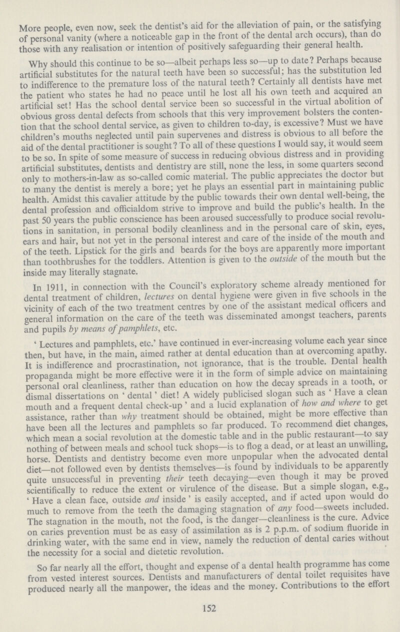 152 More people, even now, seek the dentist's aid for the alleviation of pain, or the satisfying of personal vanity (where a noticeable gap in the front of the dental arch occurs), than do those with any realisation or intention of positively safeguarding their general health. Why should this continue to be so—albeit perhaps less so—up to date ? Perhaps because artificial substitutes for the natural teeth have been so successful; has the substitution led to indifference to the premature loss of the natural teeth? Certainly all dentists have met the patient who states he had no peace until he lost all his own teeth and acquired an artificial set! Has the school dental service been so successful in the virtual abolition of obvious gross dental defects from schools that this very improvement bolsters the conten tion that the school dental service, as given to children to-day, is excessive? Must we have children's mouths neglected until pain supervenes and distress is obvious to all before the aid of the dental practitioner is sought? To all of these questions I would say, it would seem to be so. In spite of some measure of success in reducing obvious distress and in providing artificial substitutes, dentists and dentistry are still, none the less, in some quarters second only to mothers-in-law as so-called comic material. The public appreciates the doctor but to many the dentist is merely a bore; yet he plays an essential part in maintaining public health. Amidst this cavalier attitude by the public towards their own dental well-being, the dental profession and officialdom strive to improve and build the public's health. In the past 50 years the public conscience has been aroused successfully to produce social revolu tions in sanitation, in personal bodily cleanliness and in the personal care of skin, eyes, ears and hair, but not yet in the personal interest and care of the inside of the mouth and of the teeth. Lipstick for the girls and beards for the boys are apparently more important than toothbrushes for the toddlers. Attention is given to the outside of the mouth but the inside may literally stagnate. In 1911, in connection with the Council's exploratory scheme already mentioned for dental treatment of children, lectures on dental hygiene were given in five schools in the vicinity of each of the two treatment centres by one of the assistant medical officers and general information on the care of the teeth was disseminated amongst teachers, parents and pupils by means of pamphlets, etc. ' Lectures and pamphlets, etc.' have continued in ever-increasing volume each year since then, but have, in the main, aimed rather at dental education than at overcoming apathy. It is indifference and procrastination, not ignorance, that is the trouble. Dental health propaganda might be more effective were it in the form of simple advice on maintaining personal oral cleanliness, rather than education on how the decay spreads in a tooth, or dismal dissertations on ' dental' diet! A widely publicised slogan such as ' Have a clean mouth and a frequent dental check-up ' and a lucid explanation of how and where to get assistance, rather than why treatment should be obtained, might be more effective than have been all the lectures and pamphlets so far produced. To recommend diet changes, which mean a social revolution at the domestic table and in the public restaurant—to say nothing of between meals and school tuck shops—is to flog a dead, or at least an unwilling, horse. Dentists and dentistry become even more unpopular when the advocated dental diet—not followed even by dentists themselves—is found by individuals to be apparently quite unsuccessful in preventing their teeth decaying—even though it may be proved scientifically to reduce the extent or virulence of the disease. But a simple slogan, e.g., ' Have a clean face, outside and inside' is easily accepted, and if acted upon would do much to remove from the teeth the damaging stagnation of any food—sweets included. The stagnation in the mouth, not the food, is the danger—cleanliness is the cure. Advice on caries prevention must be as easy of assimilation as is 2 p.p.m. of sodium fluoride in drinking water, with the same end in view, namely the reduction of dental caries without the necessity for a social and dietetic revolution. So far nearly all the effort, thought and expense of a dental health programme has come from vested interest sources. Dentists and manufacturers of dental toilet requisites have produced nearly all the manpower, the ideas and the money. Contributions to the effort