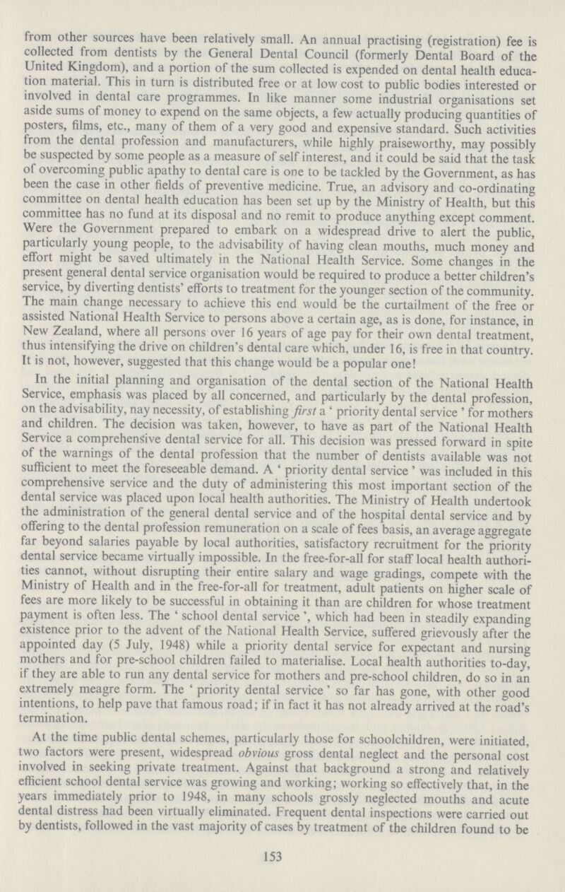 153 from other sources have been relatively small. An annual practising (registration) fee is collected from dentists by the General Dental Council (formerly Dental Board of the United Kingdom), and a portion of the sum collected is expended on dental health educa tion material. This in turn is distributed free or at low cost to public bodies interested or involved in dental care programmes. In like manner some industrial organisations set aside sums of money to expend on the same objects, a few actually producing quantities of posters, films, etc., many of them of a very good and expensive standard. Such activities from the dental profession and manufacturers, while highly praiseworthy, may possibly be suspected by some people as a measure of self interest, and it could be said that the task of overcoming public apathy to dental care is one to be tackled by the Government, as has been the case in other fields of preventive medicine. True, an advisory and co-ordinating committee on dental health education has been set up by the Ministry of Health, but this committee has no fund at its disposal and no remit to produce anything except comment. Were the Government prepared to embark on a widespread drive to alert the public, particularly young people, to the advisability of having clean mouths, much money and effort might be saved ultimately in the National Health Service. Some changes in the present general dental service organisation would be required to produce a better children's service, by diverting dentists' efforts to treatment for the younger section of the community. The main change necessary to achieve this end would be the curtailment of the free or assisted National Health Service to persons above a certain age, as is done, for instance, in New Zealand, where all persons over 16 years of age pay for their own dental treatment, thus intensifying the drive on children's dental care which, under 16, is free in that country. It is not, however, suggested that this change would be a popular one! In the initial planning and organisation of the dental section of the National Health Service, emphasis was placed by all concerned, and particularly by the dental profession, on the advisability, nay necessity, of establishing first a ' priority dental service ' for mothers and children. The decision was taken, however, to have as part of the National Health Service a comprehensive dental service for all. This decision was pressed forward in spite of the warnings of the dental profession that the number of dentists available was not sufficient to meet the foreseeable demand. A ' priority dental service ' was included in this comprehensive service and the duty of administering this most important section of the dental service was placed upon local health authorities. The Ministry of Health undertook the administration of the general dental service and of the hospital dental service and by offering to the dental profession remuneration on a scale of fees basis, an average aggregate far beyond salaries payable by local authorities, satisfactory recruitment for the priority dental service became virtually impossible. In the free-for-all for staff local health authori ties cannot, without disrupting their entire salary and wage gradings, compete with the Ministry of Health and in the free-for-all for treatment, adult patients on higher scale of fees are more likely to be successful in obtaining it than are children for whose treatment payment is often less. The ' school dental service', which had been in steadily expanding existence prior to the advent of the National Health Service, suffered grievously after the appointed day (5 July, 1948) while a priority dental service for expectant and nursing mothers and for pre-school children failed to materialise. Local health authorities to-day, if they are able to run any dental service for mothers and pre-school children, do so in an extremely meagre form. The ' priority dental service' so far has gone, with other good intentions, to help pave that famous road; if in fact it has not already arrived at the road's termination. At the time public dental schemes, particularly those for schoolchildren, were initiated, two factors were present, widespread obvious gross dental neglect and the personal cost involved in seeking private treatment. Against that background a strong and relatively efficient school dental service was growing and working; working so effectively that, in the years immediately prior to 1948, in many schools grossly neglected mouths and acute dental distress had been virtually eliminated. Frequent dental inspections were carried out by dentists, followed in the vast majority of cases by treatment of the children found to be