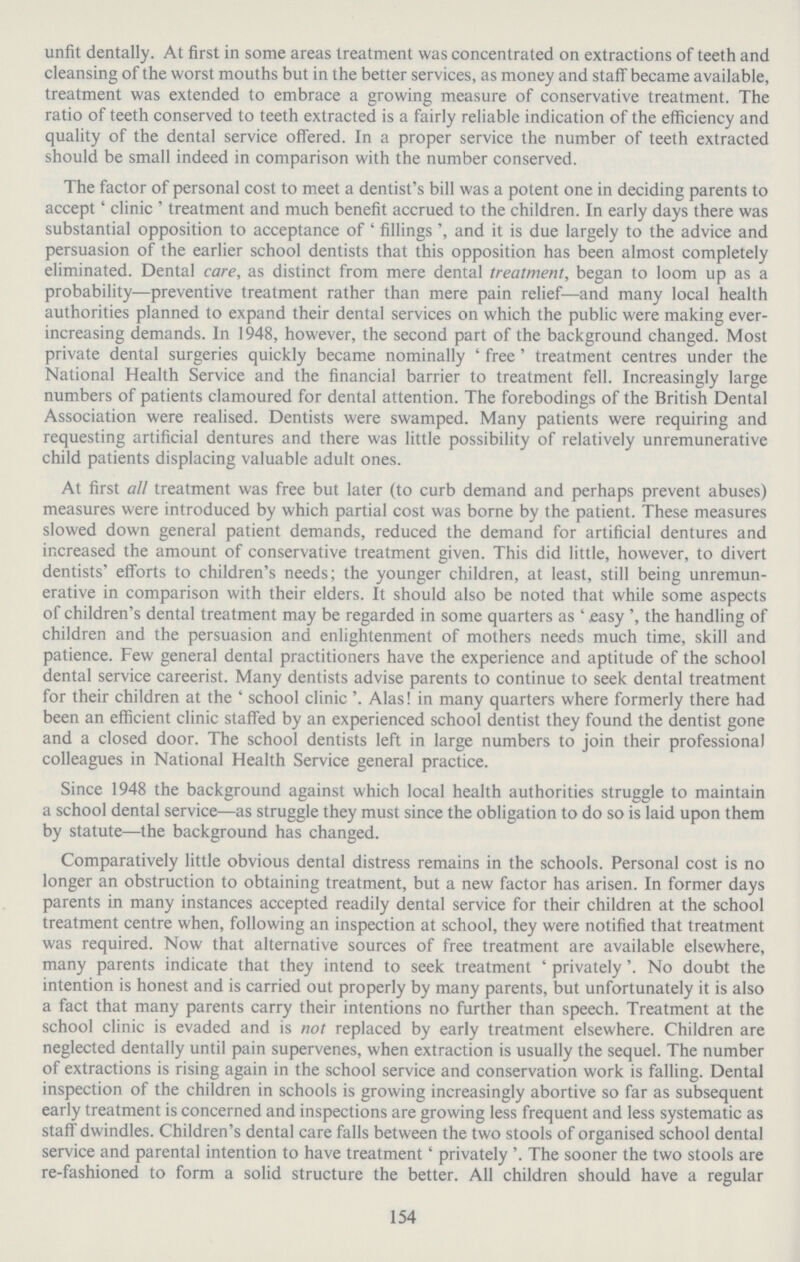 154 unfit dentally. At first in some areas treatment was concentrated on extractions of teeth and cleansing of the worst mouths but in the better services, as money and staff became available, treatment was extended to embrace a growing measure of conservative treatment. The ratio of teeth conserved to teeth extracted is a fairly reliable indication of the efficiency and quality of the dental service offered. In a proper service the number of teeth extracted should be small indeed in comparison with the number conserved. The factor of personal cost to meet a dentist's bill was a potent one in deciding parents to accept' clinic ' treatment and much benefit accrued to the children. In early days there was substantial opposition to acceptance of ' fillings and it is due largely to the advice and persuasion of the earlier school dentists that this opposition has been almost completely eliminated. Dental care, as distinct from mere dental treatment, began to loom up as a probability—preventive treatment rather than mere pain relief—and many local health authorities planned to expand their dental services on which the public were making ever increasing demands. In 1948, however, the second part of the background changed. Most private dental surgeries quickly became nominally ' free ' treatment centres under the National Health Service and the financial barrier to treatment fell. Increasingly large numbers of patients clamoured for dental attention. The forebodings of the British Dental Association were realised. Dentists were swamped. Many patients were requiring and requesting artificial dentures and there was little possibility of relatively unremunerative child patients displacing valuable adult ones. At first all treatment was free but later (to curb demand and perhaps prevent abuses) measures were introduced by which partial cost was borne by the patient. These measures slowed down general patient demands, reduced the demand for artificial dentures and increased the amount of conservative treatment given. This did little, however, to divert dentists' efforts to children's needs; the younger children, at least, still being unremun erative in comparison with their elders. It should also be noted that while some aspects of children's dental treatment may be regarded in some quarters as ' easy ', the handling of children and the persuasion and enlightenment of mothers needs much time, skill and patience. Few general dental practitioners have the experience and aptitude of the school dental service careerist. Many dentists advise parents to continue to seek dental treatment for their children at the ' school clinic '. Alas! in many quarters where formerly there had been an efficient clinic staffed by an experienced school dentist they found the dentist gone and a closed door. The school dentists left in large numbers to join their professional colleagues in National Health Service general practice. Since 1948 the background against which local health authorities struggle to maintain a school dental service—as struggle they must since the obligation to do so is laid upon them by statute—the background has changed. Comparatively little obvious dental distress remains in the schools. Personal cost is no longer an obstruction to obtaining treatment, but a new factor has arisen. In former days parents in many instances accepted readily dental service for their children at the school treatment centre when, following an inspection at school, they were notified that treatment was required. Now that alternative sources of free treatment are available elsewhere, many parents indicate that they intend to seek treatment ' privately'. No doubt the intention is honest and is carried out properly by many parents, but unfortunately it is also a fact that many parents carry their intentions no further than speech. Treatment at the school clinic is evaded and is not replaced by early treatment elsewhere. Children are neglected dentally until pain supervenes, when extraction is usually the sequel. The number of extractions is rising again in the school service and conservation work is falling. Dental inspection of the children in schools is growing increasingly abortive so far as subsequent early treatment is concerned and inspections are growing less frequent and less systematic as staff dwindles. Children's dental care falls between the two stools of organised school dental service and parental intention to have treatment' privately '. The sooner the two stools are re-fashioned to form a solid structure the better. All children should have a regular