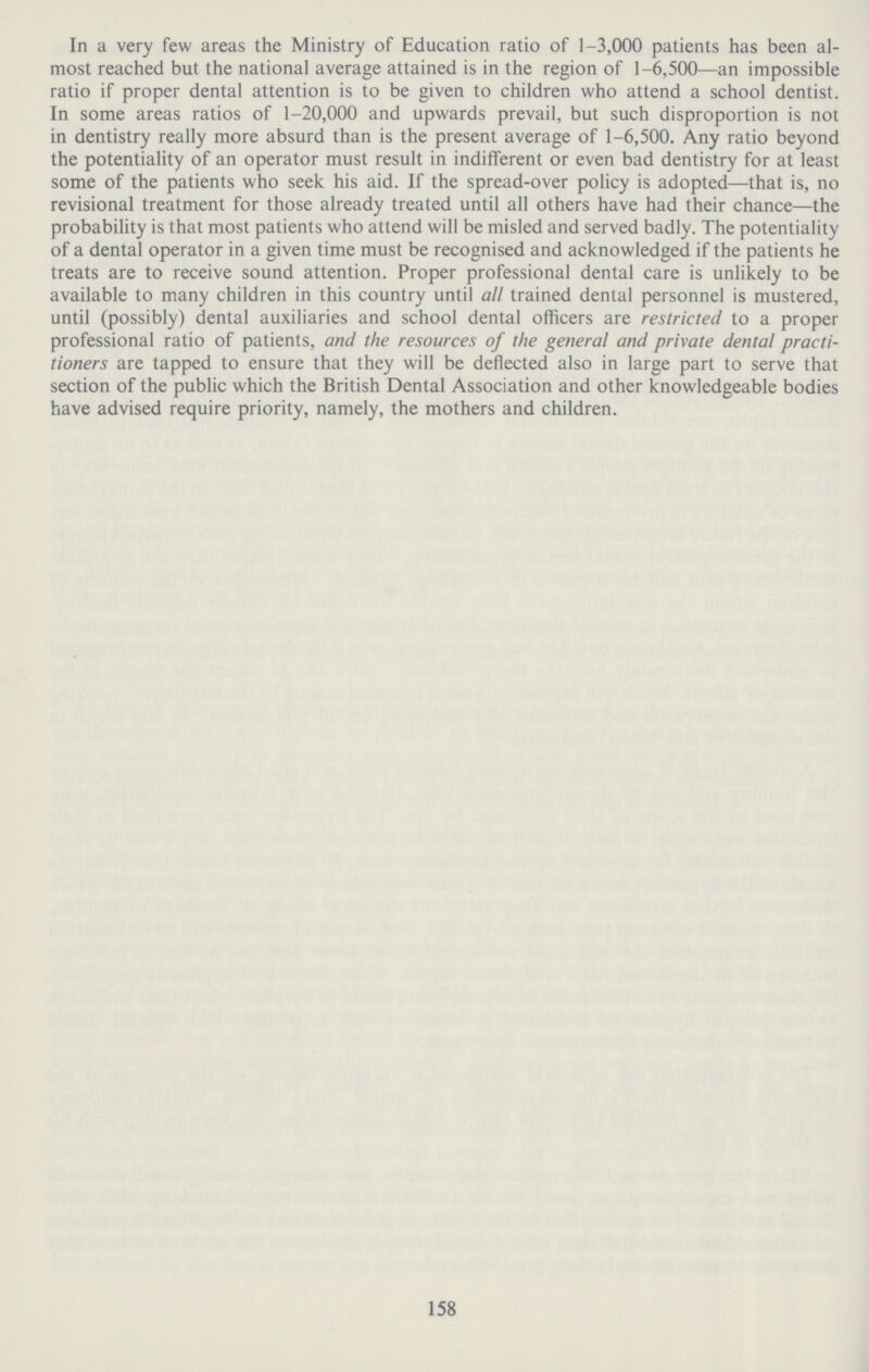 158 In a very few areas the Ministry of Education ratio of 1-3,000 patients has been al most reached but the national average attained is in the region of 1-6,500—an impossible ratio if proper dental attention is to be given to children who attend a school dentist. In some areas ratios of 1-20,000 and upwards prevail, but such disproportion is not in dentistry really more absurd than is the present average of 1-6,500. Any ratio beyond the potentiality of an operator must result in indifferent or even bad dentistry for at least some of the patients who seek his aid. If the spread-over policy is adopted—that is, no revisional treatment for those already treated until all others have had their chance—the probability is that most patients who attend will be misled and served badly. The potentiality of a dental operator in a given time must be recognised and acknowledged if the patients he treats are to receive sound attention. Proper professional dental care is unlikely to be available to many children in this country until all trained dental personnel is mustered, until (possibly) dental auxiliaries and school dental officers are restricted to a proper professional ratio of patients, and the resources of the general and private dental practi tioners are tapped to ensure that they will be deflected also in large part to serve that section of the public which the British Dental Association and other knowledgeable bodies have advised require priority, namely, the mothers and children.