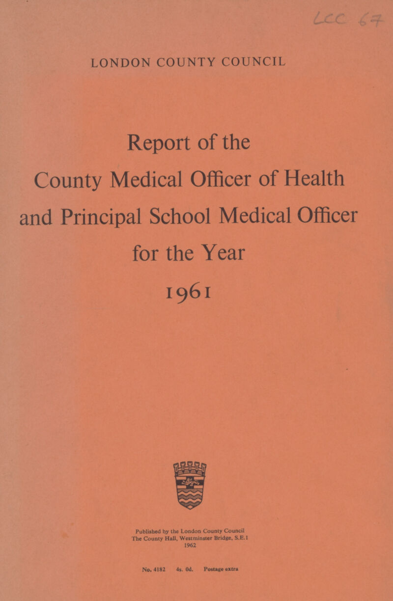 LCC 67 LONDON COUNTY COUNCIL Report of the County Medical Officer of Health and Principal School Medical Officer for the Year 1961 Published by the London County Council The County Hall, Westminster Bridge, S.E.I 1962 No. 4182 4s. Od. Postage extra