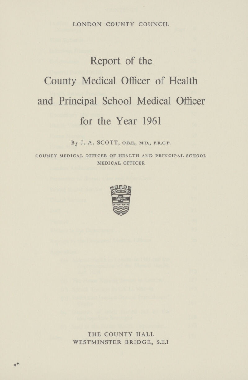 LONDON COUNTY COUNCIL Report of the County Medical Officer of Health and Principal School Medical Officer for the Year 1961 By J. A. SCOTT, o.b.e., m.d., f.r.c.p. county medical officer of health and principal school medical officer THE COUNTY HALL WESTMINSTER BRIDGE, S.E.I
