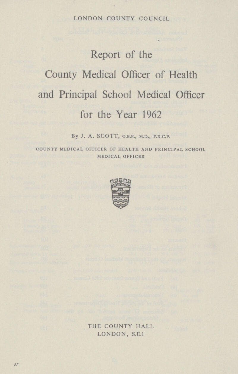 LONDON COUNTY COUNCIL Report of the County Medical Officer of Health and Principal School Medical Officer for the Year 1962 By J. A. SCOTT, o.b.e., m.d., f.r.c.p. county medical officer of health and principal school medical officer THE COUNTY HALL LONDON, S.E.I