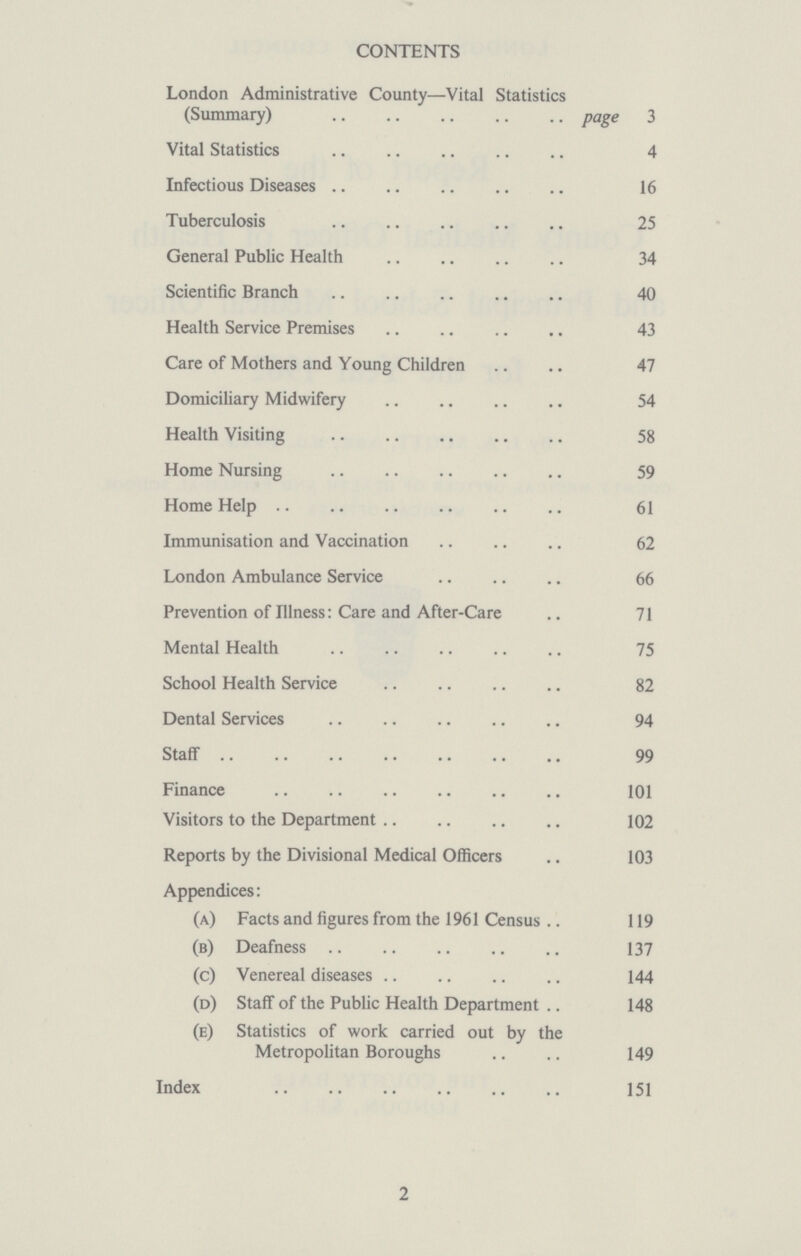 CONTENTS London Administrative County— Vital Statistics (Summary) page 3 Vital Statistics 4 Infectious Diseases 16 Tuberculosis 25 General Public Health 34 Scientific Branch 40 Health Service Premises 43 Care of Mothers and Young Children 47 Domiciliary Midwifery 54 Health Visiting 58 Home Nursing 59 Home Help 61 Immunisation and Vaccination 62 London Ambulance Service 66 Prevention of Illness: Care and After-Care 71 Mental Health 75 School Health Service 82 Dental Services 94 Staff 99 Finance 101 Visitors to the Department 102 Reports by the Divisional Medical Officers 103 Appendices: (a) Facts and figures from the 1961 Census 119 (b) Deafness 137 (c) Venereal diseases 144 (d) Staff of the Public Health Department 148 (e) Statistics of work carried out by the Metropolitan Boroughs 149 Index 151 2