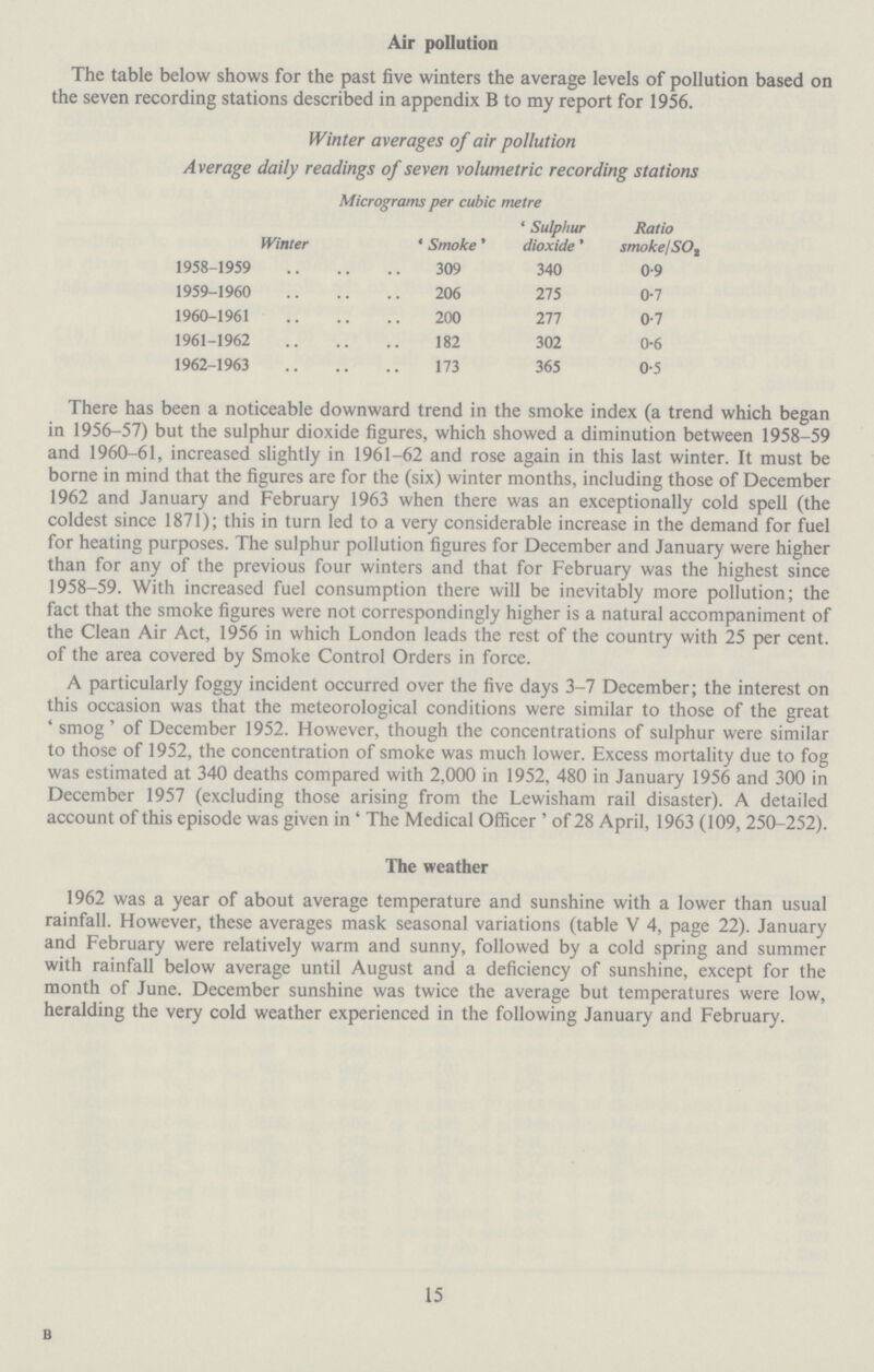 Air pollution The table below shows for the past five winters the average levels of pollution based on the seven recording stations described in appendix B to my report for 1956. Winter averages of air pollution Average daily readings of seven volumetric recording stations Micrograms per cubic metre Winter 'Smoke' 'Sulphur dioxide' Ratio smoke/SO2 1958-1959 309 340 0.9 1959-1960 206 275 0.7 1960-1961 200 277 0.7 1961-1962 182 302 0.6 1962-1963 173 365 0.5 There has been a noticeable downward trend in the smoke index (a trend which began in 1956-57) but the sulphur dioxide figures, which showed a diminution between 1958-59 and 1960-61, increased slightly in 1961-62 and rose again in this last winter. It must be borne in mind that the figures are for the (six) winter months, including those of December 1962 and January and February 1963 when there was an exceptionally cold spell (the coldest since 1871); this in turn led to a very considerable increase in the demand for fuel for heating purposes. The sulphur pollution figures for December and January were higher than for any of the previous four winters and that for February was the highest since 1958-59. With increased fuel consumption there will be inevitably more pollution; the fact that the smoke figures were not correspondingly higher is a natural accompaniment of the Clean Air Act, 1956 in which London leads the rest of the country with 25 per cent. of the area covered by Smoke Control Orders in force. A particularly foggy incident occurred over the five days 3-7 December; the interest on this occasion was that the meteorological conditions were similar to those of the great ' smog' of December 1952. However, though the concentrations of sulphur were similar to those of 1952, the concentration of smoke was much lower. Excess mortality due to fog was estimated at 340 deaths compared with 2,000 in 1952, 480 in January 1956 and 300 in December 1957 (excluding those arising from the Lewisham rail disaster). A detailed account of this episode was given in ' The Medical Officer ' of 28 April, 1963 (109, 250-252). The weather 1962 was a year of about average temperature and sunshine with a lower than usual rainfall. However, these averages mask seasonal variations (table V 4, page 22). January and February were relatively warm and sunny, followed by a cold spring and summer with rainfall below average until August and a deficiency of sunshine, except for the month of June. December sunshine was twice the average but temperatures were low, heralding the very cold weather experienced in the following January and February. B 15