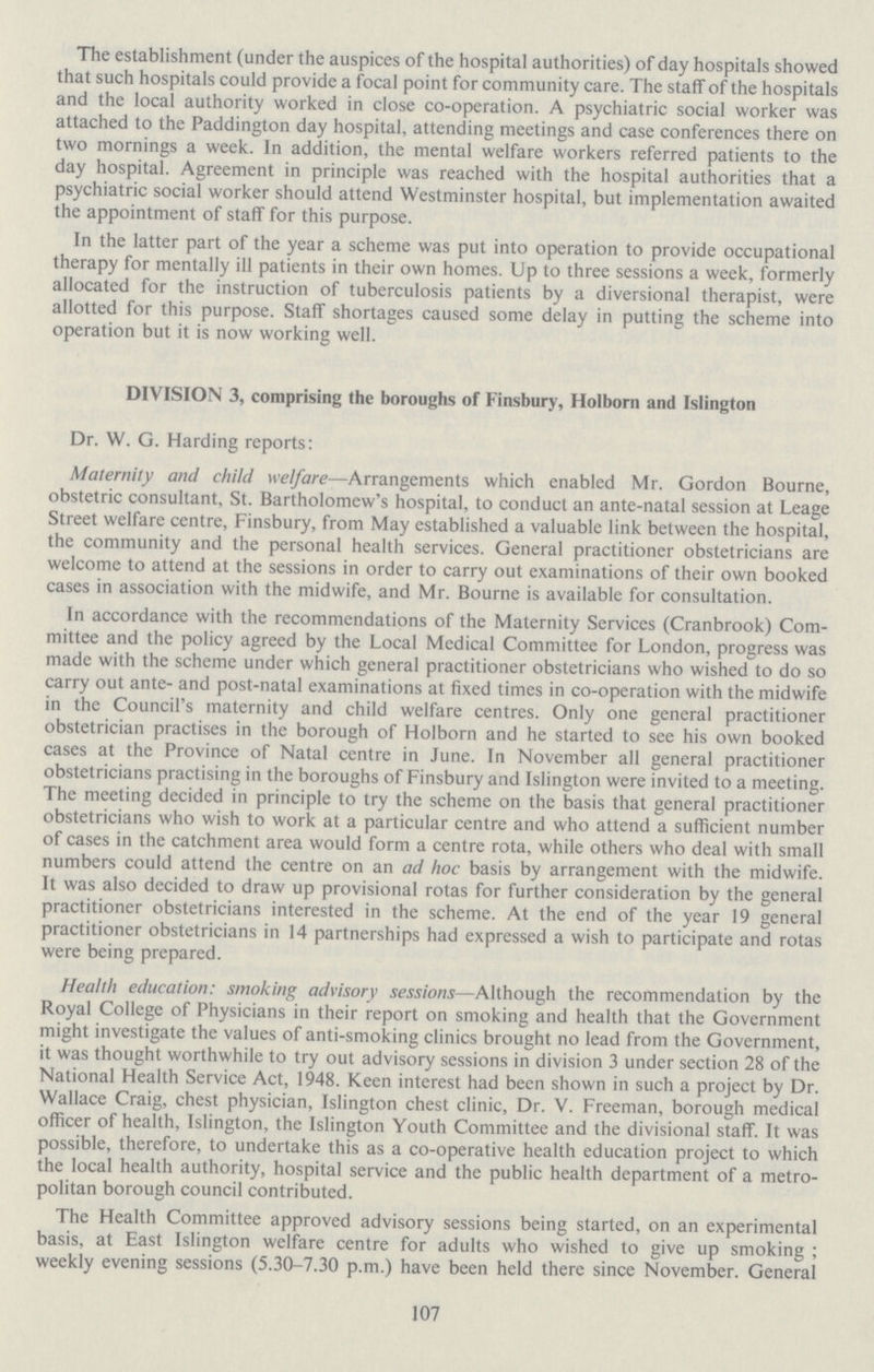 The establishment (under the auspices of the hospital authorities) of day hospitals showed that such hospitals could provide a focal point for community care. The staff of the hospitals and the local authority worked in close co-operation. A psychiatric social worker was attached to the Paddington day hospital, attending meetings and case conferences there on two mornings a week. In addition, the mental welfare workers referred patients to the day hospital. Agreement in principle was reached with the hospital authorities that a psychiatric social worker should attend Westminster hospital, but implementation awaited the appointment of staff for this purpose. In the latter part of the year a scheme was put into operation to provide occupational therapy for mentally ill patients in their own homes. Up to three sessions a week, formerly allocated for the instruction of tuberculosis patients by a diversional therapist, were allotted for this purpose. Staff shortages caused some delay in putting the scheme into operation but it is now working well. DIVISION 3, comprising the boroughs of Finsbury, Holborn and Islington Dr. W. G. Harding reports: Maternity and child welfare—Arrangements which enabled Mr. Gordon Bourne, obstetric consultant, St. Bartholomew's hospital, to conduct an ante-natal session at Leage Street welfare centre, Finsbury, from May established a valuable link between the hospital, the community and the personal health services. General practitioner obstetricians are welcome to attend at the sessions in order to carry out examinations of their own booked cases in association with the midwife, and Mr. Bourne is available for consultation. In accordance with the recommendations of the Maternity Services (Cranbrook) Com mittee and the policy agreed by the Local Medical Committee for London, progress was made with the scheme under which general practitioner obstetricians who wished to do so carry out ante- and post-natal examinations at fixed times in co-operation with the midwife in the Council's maternity and child welfare centres. Only one general practitioner obstetrician practises in the borough of Holborn and he started to see his own booked cases at the Province of Natal centre in June. In November all general practitioner obstetricians practising in the boroughs of Finsbury and Islington were invited to a meeting. The meeting decided in principle to try the scheme on the basis that general practitioner obstetricians who wish to work at a particular centre and who attend a sufficient number of cases in the catchment area would form a centre rota, while others who deal with small numbers could attend the centre on an ad hoc basis by arrangement with the midwife. It was also decided to draw up provisional rotas for further consideration by the general practitioner obstetricians interested in the scheme. At the end of the year 19 general practitioner obstetricians in 14 partnerships had expressed a wish to participate and rotas were being prepared. Health education: smoking advisory sessions—Although the recommendation by the Royal College of Physicians in their report on smoking and health that the Government might investigate the values of anti-smoking clinics brought no lead from the Government, it was thought worthwhile to try out advisory sessions in division 3 under section 28 of the National Health Service Act, 1948. Keen interest had been shown in such a project by Dr. Wallace Craig, chest physician, Islington chest clinic, Dr. V. Freeman, borough medical officer of health, Islington, the Islington Youth Committee and the divisional staff. It was possible, therefore, to undertake this as a co-operative health education project to which the local health authority, hospital service and the public health department of a metro politan borough council contributed. The Health Committee approved advisory sessions being started, on an experimental basis, at East Islington welfare centre for adults who wished to give up smoking; weekly evening sessions (5.30-7.30 p.m.) have been held there since November. General 107