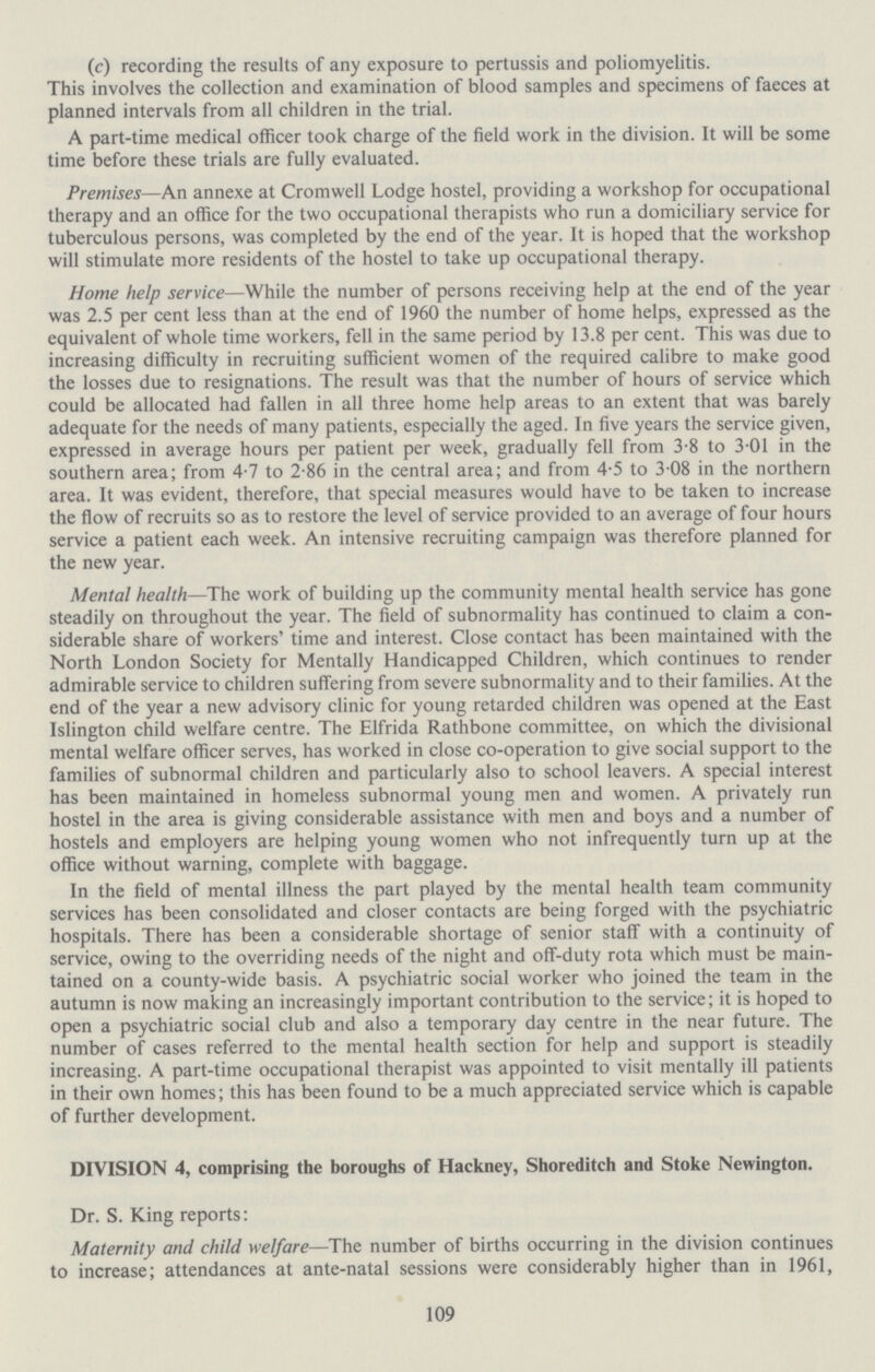 (c) recording the results of any exposure to pertussis and poliomyelitis. This involves the collection and examination of blood samples and specimens of faeces at planned intervals from all children in the trial. A part-time medical officer took charge of the field work in the division. It will be some time before these trials are fully evaluated. Premises—An annexe at Cromwell Lodge hostel, providing a workshop for occupational therapy and an office for the two occupational therapists who run a domiciliary service for tuberculous persons, was completed by the end of the year. It is hoped that the workshop will stimulate more residents of the hostel to take up occupational therapy. Home help service—While the number of persons receiving help at the end of the year was 2.5 per cent less than at the end of 1960 the number of home helps, expressed as the equivalent of whole time workers, fell in the same period by 13.8 per cent. This was due to increasing difficulty in recruiting sufficient women of the required calibre to make good the losses due to resignations. The result was that the number of hours of service which could be allocated had fallen in all three home help areas to an extent that was barely adequate for the needs of many patients, especially the aged. In five years the service given, expressed in average hours per patient per week, gradually fell from 3.8 to 3.01 in the southern area; from 4.7 to 2.86 in the central area; and from 4.5 to 3.08 in the northern area. It was evident, therefore, that special measures would have to be taken to increase the flow of recruits so as to restore the level of service provided to an average of four hours service a patient each week. An intensive recruiting campaign was therefore planned for the new year. Mental health—The work of building up the community mental health service has gone steadily on throughout the year. The field of subnormality has continued to claim a con siderable share of workers' time and interest. Close contact has been maintained with the North London Society for Mentally Handicapped Children, which continues to render admirable service to children suffering from severe subnormality and to their families. At the end of the year a new advisory clinic for young retarded children was opened at the East Islington child welfare centre. The Elfrida Rathbone committee, on which the divisional mental welfare officer serves, has worked in close co-operation to give social support to the families of subnormal children and particularly also to school leavers. A special interest has been maintained in homeless subnormal young men and women. A privately run hostel in the area is giving considerable assistance with men and boys and a number of hostels and employers are helping young women who not infrequently turn up at the office without warning, complete with baggage. In the field of mental illness the part played by the mental health team community services has been consolidated and closer contacts are being forged with the psychiatric hospitals. There has been a considerable shortage of senior staff with a continuity of service, owing to the overriding needs of the night and off-duty rota which must be main tained on a county-wide basis. A psychiatric social worker who joined the team in the autumn is now making an increasingly important contribution to the service; it is hoped to open a psychiatric social club and also a temporary day centre in the near future. The number of cases referred to the mental health section for help and support is steadily increasing. A part-time occupational therapist was appointed to visit mentally ill patients in their own homes; this has been found to be a much appreciated service which is capable of further development. DIVISION 4, comprising the boroughs of Hackney, Shoreditch and Stoke Newington. Dr. S. King reports: Maternity and child welfare—The number of births occurring in the division continues to increase; attendances at ante-natal sessions were considerably higher than in 1961, 109