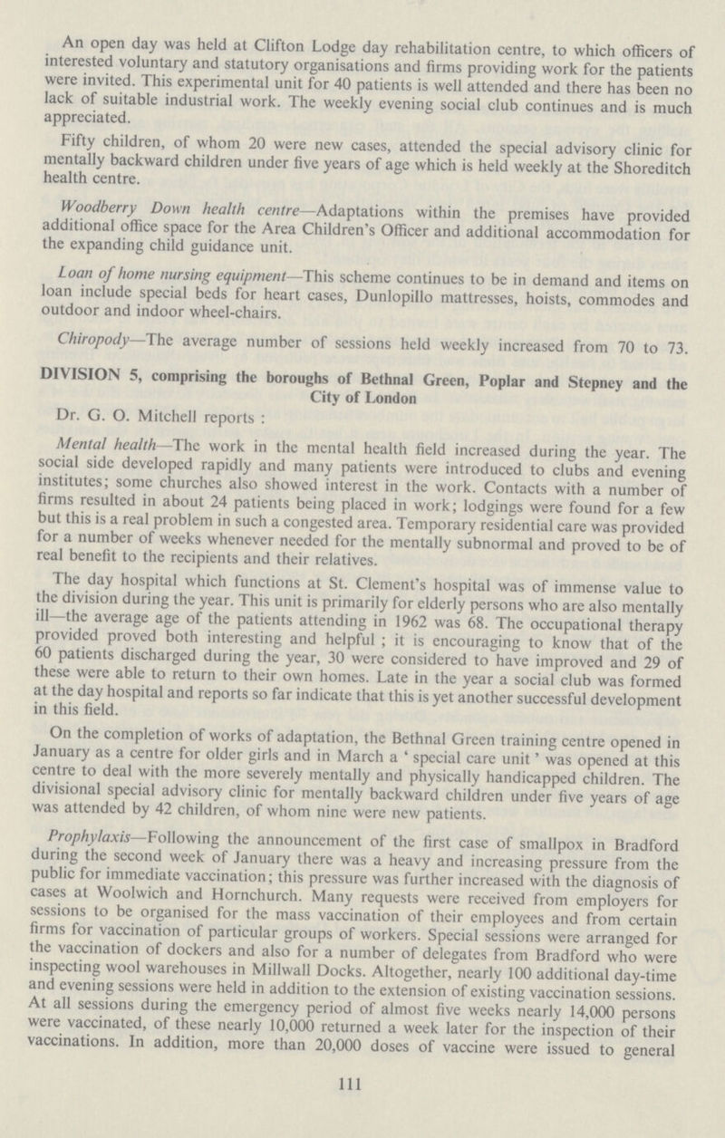 An open day was held at Clifton Lodge day rehabilitation centre, to which officers of interested voluntary and statutory organisations and firms providing work for the patients were invited. This experimental unit for 40 patients is well attended and there has been no lack of suitable industrial work. The weekly evening social club continues and is much appreciated. Fifty children, of whom 20 were new cases, attended the special advisory clinic for mentally backward children under five years of age which is held weekly at the Shoreditch health centre. Woodberry Down health centre—Adaptations within the premises have provided additional office space for the Area Children's Officer and additional accommodation for the expanding child guidance unit. Loan of home nursing equipment—This scheme continues to be in demand and items on loan include special beds for heart cases, Dunlopillo mattresses, hoists, commodes and outdoor and indoor wheel-chairs. Chiropody—The average number of sessions held weekly increased from 70 to 73. DIVISION 5, comprising the boroughs of Bethnal Green, Poplar and Stepney and the City of London Dr. G. O. Mitchell reports: Mental health—The work in the mental health field increased during the year. The social side developed rapidly and many patients were introduced to clubs and evening institutes; some churches also showed interest in the work. Contacts with a number of firms resulted in about 24 patients being placed in work; lodgings were found for a few but this is a real problem in such a congested area. Temporary residential care was provided for a number of weeks whenever needed for the mentally subnormal and proved to be of real benefit to the recipients and their relatives. The day hospital which functions at St. Clement's hospital was of immense value to the division during the year. This unit is primarily for elderly persons who are also mentally ill—the average age of the patients attending in 1962 was 68. The occupational therapy provided proved both interesting and helpful; it is encouraging to know that of the 60 patients discharged during the year, 30 were considered to have improved and 29 of these were able to return to their own homes. Late in the year a social club was formed at the day hospital and reports so far indicate that this is yet another successful development in this field. On the completion of works of adaptation, the Bethnal Green training centre opened in January as a centre for older girls and in March a 'special care unit' was opened at this centre to deal with the more severely mentally and physically handicapped children. The divisional special advisory clinic for mentally backward children under five years of age was attended by 42 children, of whom nine were new patients. Prophylaxis—Following the announcement of the first case of smallpox in Bradford during the second week of January there was a heavy and increasing pressure from the public for immediate vaccination; this pressure was further increased with the diagnosis of cases at Woolwich and Hornchurch. Many requests were received from employers for sessions to be organised for the mass vaccination of their employees and from certain firms for vaccination of particular groups of workers. Special sessions were arranged for the vaccination of dockers and also for a number of delegates from Bradford who were inspecting wool warehouses in Millwall Docks. Altogether, nearly 100 additional day-time and evening sessions were held in addition to the extension of existing vaccination sessions. At all sessions during the emergency period of almost five weeks nearly 14,000 persons were vaccinated, of these nearly 10,000 returned a week later for the inspection of their vaccinations. In addition, more than 20,000 doses of vaccine were issued to general 111