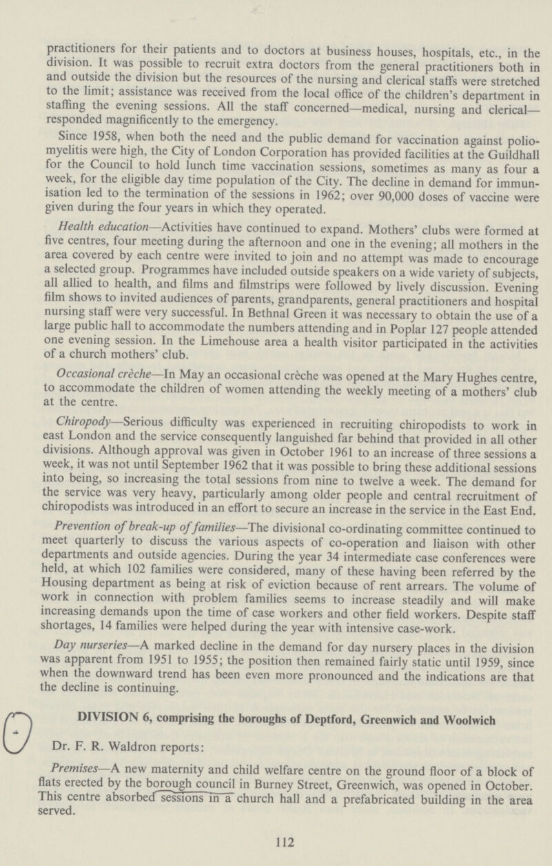 practitioners for their patients and to doctors at business houses, hospitals, etc., in the division. It was possible to recruit extra doctors from the general practitioners both in and outside the division but the resources of the nursing and clerical staffs were stretched to the limit; assistance was received from the local office of the children's department in staffing the evening sessions. All the staff concerned—medical, nursing and clerical— responded magnificently to the emergency. Since 1958, when both the need and the public demand for vaccination against polio myelitis were high, the City of London Corporation has provided facilities at the Guildhall for the Council to hold lunch time vaccination sessions, sometimes as many as four a week, for the eligible day time population of the City. The decline in demand for immun isation led to the termination of the sessions in 1962; over 90,000 doses of vaccine were given during the four years in which they operated. Health education—Activities have continued to expand. Mothers' clubs were formed at five centres, four meeting during the afternoon and one in the evening; all mothers in the area covered by each centre were invited to join and no attempt was made to encourage a selected group. Programmes have included outside speakers on a wide variety of subjects, all allied to health, and films and filmstrips were followed by lively discussion. Evening film shows to invited audiences of parents, grandparents, general practitioners and hospital nursing staff were very successful. In Bethnal Green it was necessary to obtain the use of a large public hall to accommodate the numbers attending and in Poplar 127 people attended one evening session. In the Limehouse area a health visitor participated in the activities of a church mothers' club. Occasional creche—In May an occasional creche was opened at the Mary Hughes centre, to accommodate the children of women attending the weekly meeting of a mothers' club at the centre. Chiropody—Serious difficulty was experienced in recruiting chiropodists to work in east London and the service consequently languished far behind that provided in all other divisions. Although approval was given in October 1961 to an increase of three sessions a week, it was not until September 1962 that it was possible to bring these additional sessions into being, so increasing the total sessions from nine to twelve a week. The demand for the service was very heavy, particularly among older people and central recruitment of chiropodists was introduced in an effort to secure an increase in the service in the East End. Prevention of break-up of families—The divisional co-ordinating committee continued to meet quarterly to discuss the various aspects of co-operation and liaison with other departments and outside agencies. During the year 34 intermediate case conferences were held, at which 102 families were considered, many of these having been referred by the Housing department as being at risk of eviction because of rent arrears. The volume of work in connection with problem families seems to increase steadily and will make increasing demands upon the time of case workers and other field workers. Despite staff shortages, 14 families were helped during the year with intensive case-work. Day nurseries—A marked decline in the demand for day nursery places in the division was apparent from 1951 to 1955; the position then remained fairly static until 1959, since when the downward trend has been even more pronounced and the indications are that the decline is continuing. DIVISION 6, comprising the boroughs of Deptford, Greenwich and Woolwich Dr. F. R. Waldron reports: Premises—A new maternity and child welfare centre on the ground floor of a block of flats erected by the borough council in Burney Street, Greenwich, was opened in October. This centre absorbed sessions in a church hall and a prefabricated building in the area served. 112