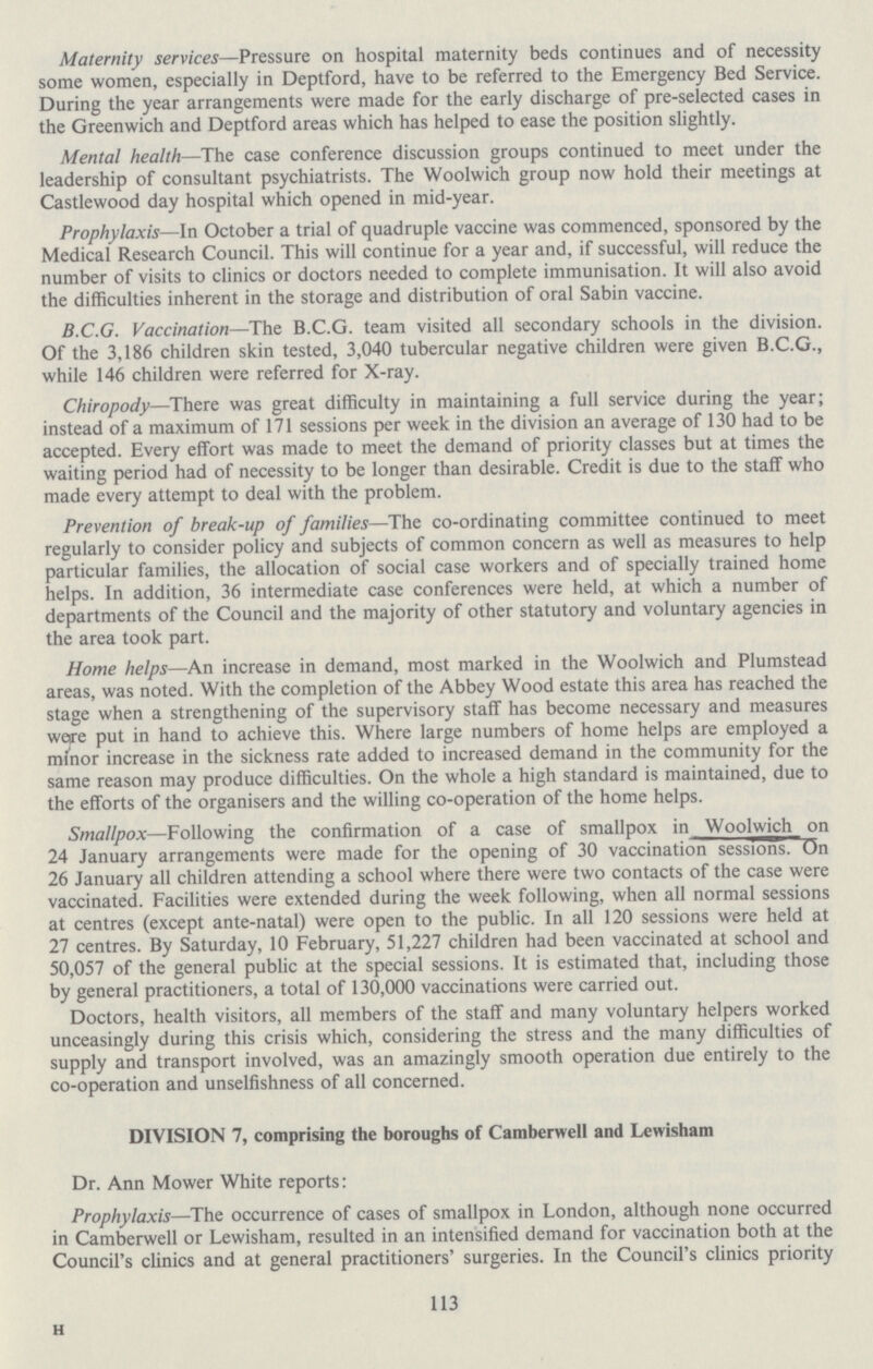 Maternity services—Pressure on hospital maternity beds continues and of necessity some women, especially in Deptford, have to be referred to the Emergency Bed Service. During the year arrangements were made for the early discharge of pre-selected cases in the Greenwich and Deptford areas which has helped to ease the position slightly. Mental health—The case conference discussion groups continued to meet under the leadership of consultant psychiatrists. The Woolwich group now hold their meetings at Castlewood day hospital which opened in mid-year. Prophylaxis—In October a trial of quadruple vaccine was commenced, sponsored by the Medical Research Council. This will continue for a year and, if successful, will reduce the number of visits to clinics or doctors needed to complete immunisation. It will also avoid the difficulties inherent in the storage and distribution of oral Sabin vaccine. B.C.G. Vaccination—The B.C.G. team visited all secondary schools in the division. Of the 3,186 children skin tested, 3,040 tubercular negative children were given B.C.G., while 146 children were referred for X-ray. Chiropody—There was great difficulty in maintaining a full service during the year; instead of a maximum of 171 sessions per week in the division an average of 130 had to be accepted. Every effort was made to meet the demand of priority classes but at times the waiting period had of necessity to be longer than desirable. Credit is due to the staff who made every attempt to deal with the problem. Prevention of break-up of families—The co-ordinating committee continued to meet regularly to consider policy and subjects of common concern as well as measures to help particular families, the allocation of social case workers and of specially trained home helps. In addition, 36 intermediate case conferences were held, at which a number of departments of the Council and the majority of other statutory and voluntary agencies in the area took part. Home helps—An increase in demand, most marked in the Woolwich and Plumstead areas, was noted. With the completion of the Abbey Wood estate this area has reached the stage when a strengthening of the supervisory staff has become necessary and measures wore put in hand to achieve this. Where large numbers of home helps are employed a minor increase in the sickness rate added to increased demand in the community for the same reason may produce difficulties. On the whole a high standard is maintained, due to the efforts of the organisers and the willing co-operation of the home helps. Smallpox—Following the confirmation of a case of smallpox in Woolwich on 24 January arrangements were made for the opening of 30 vaccination sessions. On 26 January all children attending a school where there were two contacts of the case were vaccinated. Facilities were extended during the week following, when all normal sessions at centres (except ante-natal) were open to the public. In all 120 sessions were held at 27 centres. By Saturday, 10 February, 51,227 children had been vaccinated at school and 50,057 of the general public at the special sessions. It is estimated that, including those by general practitioners, a total of 130,000 vaccinations were carried out. Doctors, health visitors, all members of the staff and many voluntary helpers worked unceasingly during this crisis which, considering the stress and the many difficulties of supply and transport involved, was an amazingly smooth operation due entirely to the co-operation and unselfishness of all concerned. DIVISION 7, comprising the boroughs of Camberwell and Lewi sham Dr. Ann Mower White reports: Prophylaxis—The occurrence of cases of smallpox in London, although none occurred in Camberwell or Lewisham, resulted in an intensified demand for vaccination both at the Council's clinics and at general practitioners' surgeries. In the Council's clinics priority 113 H