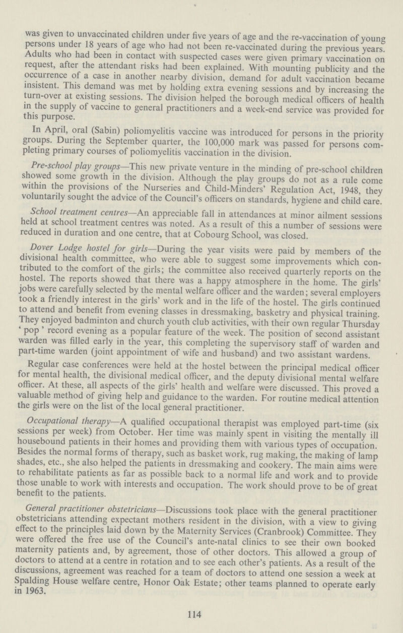 was given to unvaccinated children under five years of age and the re-vaccination of young persons under 18 years of age who had not been re-vaccinated during the previous years. Adults who had been in contact with suspected cases were given primary vaccination on request, after the attendant risks had been explained. With mounting publicity and the occurrence of a case in another nearby division, demand for adult vaccination became insistent. This demand was met by holding extra evening sessions and by increasing the turn-over at existing sessions. The division helped the borough medical officers of health in the supply of vaccine to general practitioners and a week-end service was provided for this purpose. In April, oral (Sabin) poliomyelitis vaccine was introduced for persons in the priority groups. During the September quarter, the 100,000 mark was passed for persons com pleting primary courses of poliomyelitis vaccination in the division. Pre-school play groups—This new private venture in the minding of pre-school children showed some growth in the division. Although the play groups do not as a rule come within the provisions of the Nurseries and Child-Minders' Regulation Act, 1948, they voluntarily sought the advice of the Council's officers on standards, hygiene and child care. School treatment centres—An appreciable fall in attendances at minor ailment sessions held at school treatment centres was noted. As a result of this a number of sessions were reduced in duration and one centre, that at Cobourg School, was closed. Dover Lodge hostel for girls—During the year visits were paid by members of the divisional health committee, who were able to suggest some improvements which con tributed to the comfort of the girls; the committee also received quarterly reports on the hostel. The reports showed that there was a happy atmosphere in the home. The girls' jobs were carefully selected by the mental welfare officer and the warden; several employers took a friendly interest in the girls' work and in the life of the hostel. The girls continued to attend and benefit from evening classes in dressmaking, basketry and physical training. They enjoyed badminton and church youth club activities, with their own regular Thursday 'pop' record evening as a popular feature of the week. The position of second assistant warden was filled early in the year, this completing the supervisory staff of warden and part-time warden (joint appointment of wife and husband) and two assistant wardens. Regular case conferences were held at the hostel between the principal medical officer for mental health, the divisional medical officer, and the deputy divisional mental welfare officer. At these, all aspects of the girls' health and welfare were discussed. This proved a valuable method of giving help and guidance to the warden. For routine medical attention the girls were on the list of the local general practitioner. Occupational therapy—A qualified occupational therapist was employed part-time (six sessions per week) from October. Her time was mainly spent in visiting the mentally ill housebound patients in their homes and providing them with various types of occupation. Besides the normal forms of therapy, such as basket work, rug making, the making of lamp shades, etc., she also helped the patients in dressmaking and cookery. The main aims were to rehabilitate patients as far as possible back to a normal life and work and to provide those unable to work with interests and occupation. The work should prove to be of great benefit to the patients. General practitioner obstetricians—Discussions took place with the general practitioner obstetricians attending expectant mothers resident in the division, with a view to giving effect to the principles laid down by the Maternity Services (Cranbrook) Committee. They were offered the free use of the Council's ante-natal clinics to see their own booked maternity patients and, by agreement, those of other doctors. This allowed a group of doctors to attend at a centre in rotation and to see each other's patients. As a result of the discussions, agreement was reached for a team of doctors to attend one session a week at Spalding House welfare centre, Honor Oak Estate; other teams planned to operate early in 1963. 114