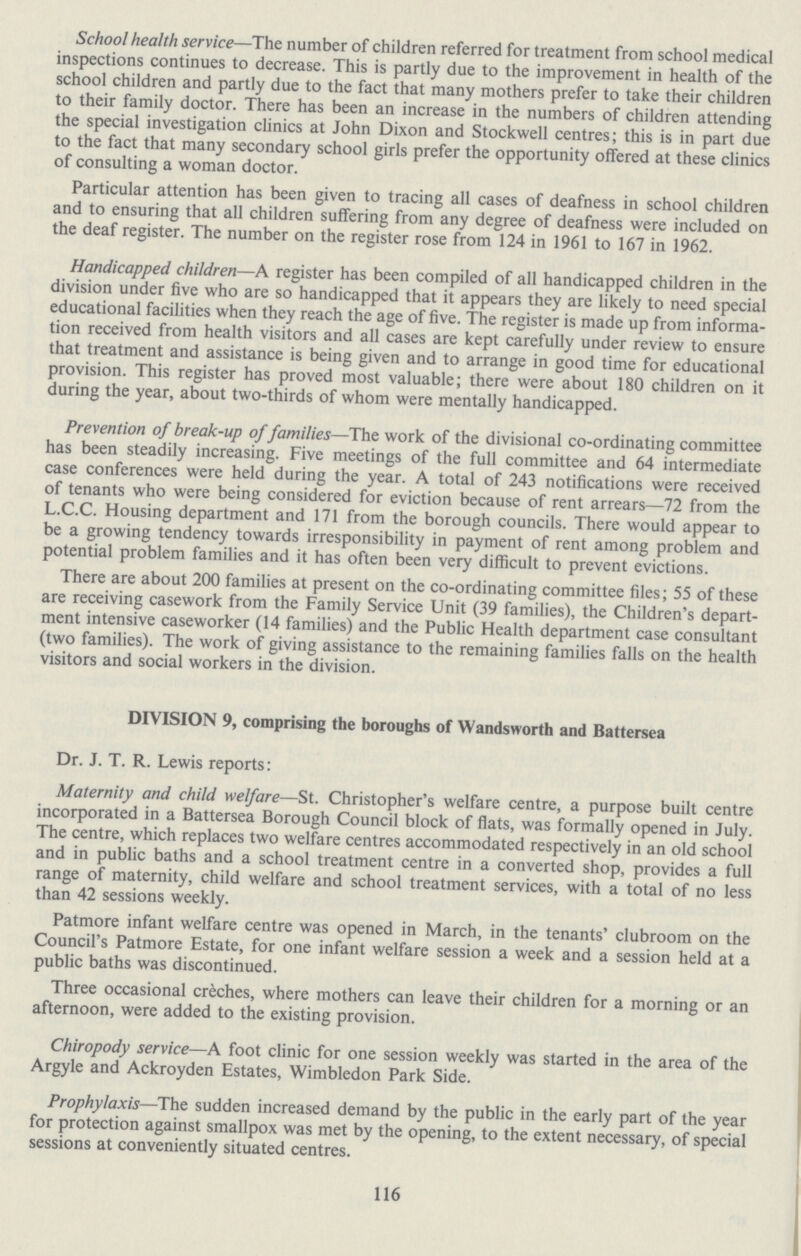 School health service—The number of children referred for treatment from school medical inspections continues to decrease. This is partly due to the improvement in health of the school children and partly due to the fact that many mothers prefer to take their children to their family doctor. There has been an increase in the numbers of children attending the special investigation clinics at John Dixon and Stockwell centres; this is in part due to the fact that many secondary school girls prefer the opportunity offered at these clinics of consulting a woman doctor. Particular attention has been given to tracing all cases of deafness in school children and to ensuring that all children suffering from any degree of deafness were included on the deaf register. The number on the register rose from 124 in 1961 to 167 in 1962. Handicapped children—A register has been compiled of all handicapped children in the division under five who are so handicapped that it appears they are likely to need special educational facilities when they reach the age of five. The register is made up from informa tion received from health visitors and all cases are kept carefully under review to ensure that treatment and assistance is being given and to arrange in good time for educational provision. This register has proved most valuable; there were about 180 children on it during the year, about two-thirds of whom were mentally handicapped. Prevention of break-up of families—The work of the divisional co-ordinating committee has been steadily increasing. Five meetings of the full committee and 64 intermediate case conferences were held during the year. A total of 243 notifications were received of tenants who were being considered for eviction because of rent arrears—72 from the L.C.C. Housing department and 171 from the borough councils. There would appear to be a growing tendency towards irresponsibility in payment of rent among problem and potential problem families and it has often been very difficult to prevent evictions. There are about 200 families at present on the co-ordinating committee files; 55 of these are receiving casework from the Family Service Unit (39 families), the Children's depart ment intensive caseworker (14 families) and the Public Health department case consultant (two families). The work of giving assistance to the remaining families falls on the health visitors and social workers in the division. DIVISION 9, comprising the boroughs of Wandsworth and Battersea Dr. J. T. R. Lewis reports: Maternity and child welfare—St. Christopher's welfare centre, a purpose built centre incorporated in a Battersea Borough Council block of flats, was formally opened in July. The centre, which replaces two welfare centres accommodated respectively in an old school and in public baths and a school treatment centre in a converted shop, provides a full range of maternity, child welfare and school treatment services, with a total of no less than 42 sessions weekly. Patmore infant welfare centre was opened in March, in the tenants' clubroom on the Council's Patmore Estate, for one infant welfare session a week and a session held at a public baths was discontinued. Three occasional creches, where mothers can leave their children for a morning or an afternoon, were added to the existing provision. Chiropody service—A foot clinic for one session weekly was started in the area of the Argyle and Ackroyden Estates, Wimbledon Park Side. Prophylaxis—The sudden increased demand by the public in the early part of the year for protection against smallpox was met by the opening, to the extent necessary, of special sessions at conveniently situated centres. 116