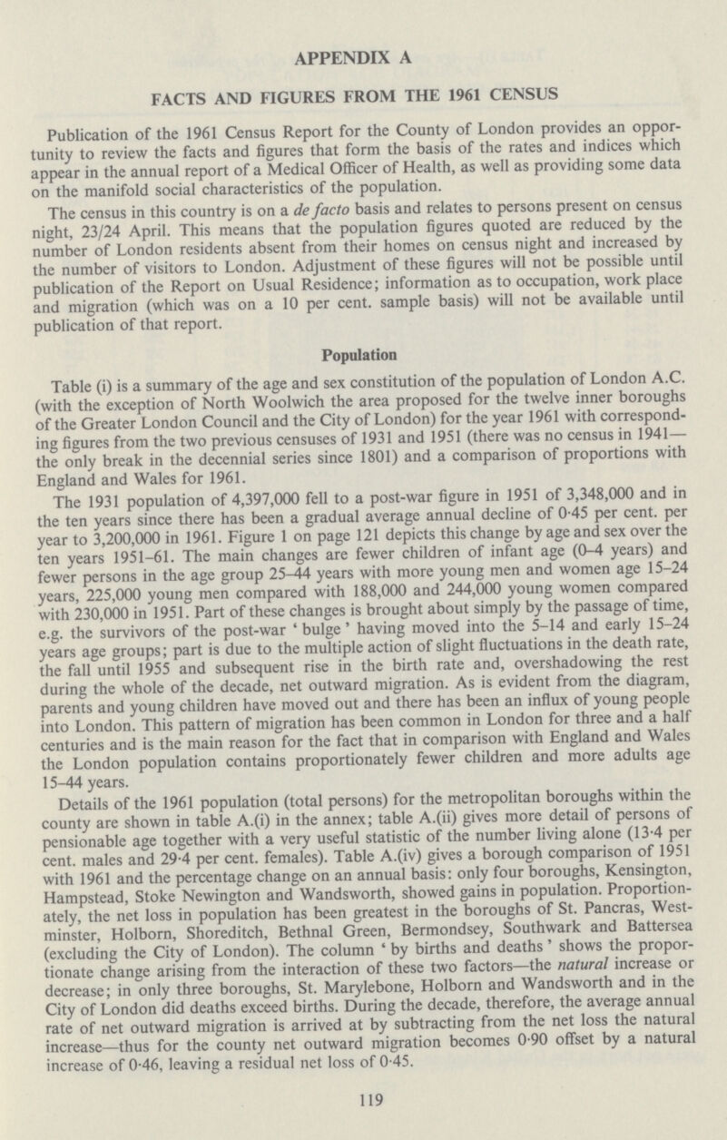 APPENDIX A FACTS AND FIGURES FROM THE 1961 CENSUS Publication of the 1961 Census Report for the County of London provides an oppor tunity to review the facts and figures that form the basis of the rates and indices which appear in the annual report of a Medical Officer of Health, as well as providing some data on the manifold social characteristics of the population. The census in this country is on a de facto basis and relates to persons present on census night, 23/24 April. This means that the population figures quoted are reduced by the number of London residents absent from their homes on census night and increased by the number of visitors to London. Adjustment of these figures will not be possible until publication of the Report on Usual Residence; information as to occupation, work place and migration (which was on a 10 per cent, sample basis) will not be available until publication of that report. Population Table (i) is a summary of the age and sex constitution of the population of London A.C. (with the exception of North Woolwich the area proposed for the twelve inner boroughs of the Greater London Council and the City of London) for the year 1961 with correspond ing figures from the two previous censuses of 1931 and 1951 (there was no census in 1941— the only break in the decennial series since 1801) and a comparison of proportions with England and Wales for 1961. The 1931 population of 4,397,000 fell to a post-war figure in 1951 of 3,348,000 and in the ten years since there has been a gradual average annual decline of 0.45 per cent. per year to 3,200,000 in 1961. Figure 1 on page 121 depicts this change by age and sex over the ten years 1951-61. The main changes are fewer children of infant age (0-4 years) and fewer persons in the age group 25-44 years with more young men and women age 15-24 years, 225,000 young men compared with 188,000 and 244,000 young women compared with 230,000 in 1951. Part of these changes is brought about simply by the passage of time, e.g. the survivors of the post-war 'bulge' having moved into the 5—14 and early 15-24 years age groups; part is due to the multiple action of slight fluctuations in the death rate, the fall until 1955 and subsequent rise in the birth rate and, overshadowing the rest during the whole of the decade, net outward migration. As is evident from the diagram, parents and young children have moved out and there has been an influx of young people into London. This pattern of migration has been common in London for three and a half centuries and is the main reason for the fact that in comparison with England and Wales the London population contains proportionately fewer children and more adults age 15-44 years. Details of the 1961 population (total persons) for the metropolitan boroughs within the county are shown in table A.(i) in the annex; table A.(ii) gives more detail of persons of pensionable age together with a very useful statistic of the number living alone (13.4 per cent, males and 29.4 per cent. females). Table A.(iv) gives a borough comparison of 1951 with 1961 and the percentage change on an annual basis: only four boroughs, Kensington, Hampstead, Stoke Newington and Wandsworth, showed gains in population. Proportion ately, the net loss in population has been greatest in the boroughs of St. Pancras, West minster, Holborn, Shoreditch, Bethnal Green, Bermondsey, Southwark and Battersea (excluding the City of London). The column 'by births and deaths' shows the propor tionate change arising from the interaction of these two factors—the natural increase or decrease; in only three boroughs, St. Marylebone, Holborn and Wandsworth and in the City of London did deaths exceed births. During the decade, therefore, the average annual rate of net outward migration is arrived at by subtracting from the net loss the natural increase—thus for the county net outward migration becomes 0.90 offset by a natural increase of 0.46, leaving a residual net loss of 0.45. 119
