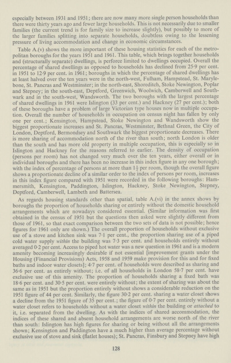 especially between 1931 and 1951; there are now many more single person households than there were thirty years ago and fewer large households. This is not necessarily due to smaller families (the current trend is for family size to increase slightly), but possibly to more of the larger families splitting into separate households, doubtless owing to the lessening pressure of living accommodation and change in economic circumstances. Table A.(v) shows the more important of these housing statistics for each of the metro politan boroughs for the years 1951 and 1961. This table, which brings together households and (structurally separate) dwellings, is perforce limited to dwellings occupied. Overall the percentage of shared dwellings as opposed to households has declined from 25.9 per cent. in 1951 to 12.9 per cent. in 1961; boroughs in which the percentage of shared dwellings has at least halved over the ten years were in the north-west, Fulham, Hampstead, St. Maryle bone, St. Pancras and Westminster; in the north-east, Shoreditch, Stoke Newington, Poplar and Stepney; in the south-east, Deptford, Greenwich, Woolwich, Camberwell and South wark and in the south-west, Wandsworth. The two boroughs with the largest percentage of shared dwellings in 1961 were Islington (33 per cent.) and Hackney (27 per cent.); both of these boroughs have a problem of large Victorian type houses now in multiple occupa tion. Overall the number of households in occupation on census night has fallen by only one per cent.; Kensington, Hampstead, Stoke Newington and Wandsworth show the biggest proportionate increases and St. Pancras, Westminster, Bethnal Green, the City of London, Deptford, Bermondsey and Southwark the biggest proportionate decreases. There is more sharing of accommodation north of the river than south; north London is older than the south and has more old property in multiple occupation, this is especially so in Islington and Hackney for the reasons referred to earlier. The density of occupation (persons per room) has not changed very much over the ten years, either overall or in individual boroughs and there has been no increase in this index figure in any one borough; with the index of percentage of persons at more than 1½ per room, though the overall figure shows a proportionate decline of a similar order to the index of persons per room, increases in this index figure compared with 1951 were recorded in the following boroughs: Ham mersmith, Kensington, Paddington, Islington, Hackney, Stoke Newington, Stepney, Deptford, Camberwell, Lambeth and Battersea. As regards housing standards other than spatial, table A.(vi) in the annex shows by boroughs the proportion of households sharing or entirely without the domestic household arrangements which are nowadays considered essential. (Similar information was first obtained in the census of 1951 but the questions then asked were slightly different from those of 1961, so that exact comparison between the two sets of data is not possible; hence figures for 1961 only are shown.) The overall proportion of households without exclusive use of a stove and kitchen sink was 7.1 per cent., the proportion sharing use of a piped cold water supply within the building was 7.3 per cent. and households entirely without averaged 0.2 per cent. Access to piped hot water was a new question in 1961 and is a modern amenity becoming increasingly desirable if not essential [improvement grants under the Housing (Financial Provisions) Acts, 1958 and 1959 make provision for this and for fixed baths and indoor water closets]; 4.7 per cent. of households were described as sharing and 36.6 per cent. as entirely without; i.e. of all households in London 58.7 per cent. have exclusive use of this amenity. The proportion of households sharing a fixed bath was 18.6 per cent. and 30.5 per cent. were entirely without; the extent of sharing was about the same as in 1951 but the proportion entirely without shows a considerable reduction on the 1951 figure of 44 per cent. Similarly, the figure 30.2 per cent. sharing a water closet shows a decline from the 1951 figure of 35 per cent.; the figure of 0.7 per cent. entirely without a water closet refers to households without a water closet within the building or attached to it, i.e. separated from the dwelling. As with the indices of shared accommodation, the indices of these shared and absent household arrangements are worse north of the river than south: Islington has high figures for sharing or being without all the arrangements shown; Kensington and Paddington have a much higher than average percentage without exclusive use of stove and sink (flatlet houses); St. Pancras, Finsbury and Stepney have high 128