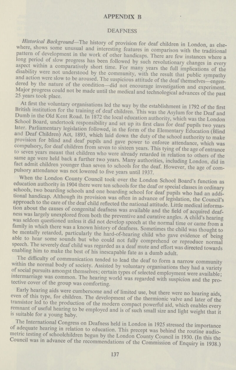 APPENDIX B DEAFNESS Historical Background—The history of provision for deaf children in London, as else where, shows some unusual and interesting features in comparison with the traditional pattern of development in the work of other handicaps. There are few instances where a long period of slow progress has been followed by such revolutionary changes in every aspect within a comparatively short time. For many years the full implications of the disability were not understood by the community, with the result that public sympathy and action were slow to be aroused. The suspicious attitude of the deaf themselves—engen dered by the nature of the condition—did not encourage investigation and experiment. Major progress could not be made until the medical and technological advances of the past 25 years took place. At first the voluntary organisations led the way by the establishment in 1792 of the first British institution for the training of deaf children. This was the Asylum for the Deaf and Dumb in the Old Kent Road. In 1872 the local education authority, which was the London School Board, undertook responsibility and set up its first class for deaf pupils two years later. Parliamentary legislation followed, in the form of the Elementary Education (Blind and Deaf Children) Act, 1893, which laid down the duty of the school authority to make provision for blind and deaf pupils and gave power to enforce attendance, which was compulsory, for deaf children from seven to sixteen years. This tying of the age of entrance to seven years meant that children who were already retarded in relation to others of the same age were held back a further two years. Many authorities, including London, did in fact admit children younger than seven to schools for the deaf. However, the age of com pulsory attendance was not lowered to five years until 1937. When the London County Council took over the London School Board's function as education authority in 1904 there were ten schools for the deaf or special classes in ordinary schools, two boarding schools and one boarding school for deaf pupils who had an addi tional handicap. Although its provision was often in advance of legislation, the Council's approach to the care of the deaf child reflected the national attitude. Little medical informa tion about the causes of congenital deafness was available and the field of acquired deaf ness was largely unexplored from both the preventive and curative angles. A child's hearing was seldom questioned unless it did not develop speech at the normal time or came from a family in which there was a known history of deafness. Sometimes the child was thought to be mentally retarded, particularly the hard-of-hearing child who gave evidence of being able to hear some sounds but who could not fully comprehend or reproduce normal speech. The severely deaf child was regarded as a deaf mute and effort was directed towards enabling him to make the best of his inescapable fate as a dumb adult. The difficulty of communication tended to lead the deaf to form a narrow community within the normal body of society. Assisted by voluntary organisations they had a variety of social pursuits amongst themselves; certain types of selected employment were available; intermarriage was common. The hearing world was regarded with suspicion and the pro tective cover of the group was comforting. Early hearing aids were cumbersome and of limited use, but there were no hearing aids, even of this type, for children. The development of the thermionic valve and later of the transistor led to the production of the modern compact powerful aid, which enables every remnant of useful hearing to be employed and is of such small size and light weight that it is suitable for a young baby. The International Congress on Deafness held in London in 1925 stressed the importance of adequate hearing in relation to education. This precept was behind the routine audio metric testing of schoolchildren begun by the London County Council in 1930. (In this the Council was in advance of the recommendations of the Commission of Enquiry in 1938.) 137
