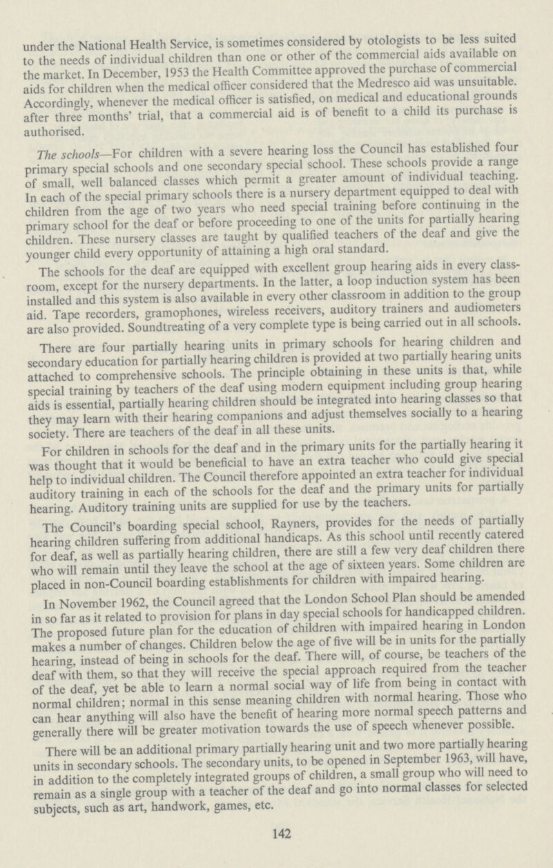 under the National Health Service, is sometimes considered by otologists to be less suited to the needs of individual children than one or other of the commercial aids available on the market. In December, 1953 the Health Committee approved the purchase of commercial aids for children when the medical officer considered that the Medresco aid was unsuitable. Accordingly, whenever the medical officer is satisfied, on medical and educational grounds after three months' trial, that a commercial aid is of benefit to a child its purchase is authorised. The schools—For children with a severe hearing loss the Council has established four primary special schools and one secondary special school. These schools provide a range of small, well balanced classes which permit a greater amount of individual teaching. In each of the special primary schools there is a nursery department equipped to deal with children from the age of two years who need special training before continuing in the primary school for the deaf or before proceeding to one of the units for partially hearing children. These nursery classes are taught by qualified teachers of the deaf and give the younger child every opportunity of attaining a high oral standard. The schools for the deaf are equipped with excellent group hearing aids in every class room, except for the nursery departments. In the latter, a loop induction system has been installed and this system is also available in every other classroom in addition to the group aid. Tape recorders, gramophones, wireless receivers, auditory trainers and audiometers are also provided. Soundtreating of a very complete type is being carried out in all schools. There are four partially hearing units in primary schools for hearing children and secondary education for partially hearing children is provided at two partially hearing units attached to comprehensive schools. The principle obtaining in these units is that, while special training by teachers of the deaf using modern equipment including group hearing aids is essential, partially hearing children should be integrated into hearing classes so that they may learn with their hearing companions and adjust themselves socially to a hearing society. There are teachers of the deaf in all these units. For children in schools for the deaf and in the primary units for the partially hearing it was thought that it would be beneficial to have an extra teacher who could give special help to individual children. The Council therefore appointed an extra teacher for individual auditory training in each of the schools for the deaf and the primary units for partially hearing. Auditory training units are supplied for use by the teachers. The Council's boarding special school, Rayners, provides for the needs of partially hearing children suffering from additional handicaps. As this school until recently catered for deaf, as well as partially hearing children, there are still a few very deaf children there who will remain until they leave the school at the age of sixteen years. Some children are placed in non-Council boarding establishments for children with impaired hearing. In November 1962, the Council agreed that the London School Plan should be amended in so far as it related to provision for plans in day special schools for handicapped children. The proposed future plan for the education of children with impaired hearing in London makes a number of changes. Children below the age of five will be in units for the partially hearing, instead of being in schools for the deaf. There will, of course, be teachers of the deaf with them, so that they will receive the special approach required from the teacher of the deaf, yet be able to learn a normal social way of life from being in contact with normal children; normal in this sense meaning children with normal hearing. Those who can hear anything will also have the benefit of hearing more normal speech patterns and generally there will be greater motivation towards the use of speech whenever possible. There will be an additional primary partially hearing unit and two more partially hearing units in secondary schools. The secondary units, to be opened in September 1963, will have, in addition to the completely integrated groups of children, a small group who will need to remain as a single group with a teacher of the deaf and go into normal classes for selected subjects, such as art, handwork, games, etc. 142
