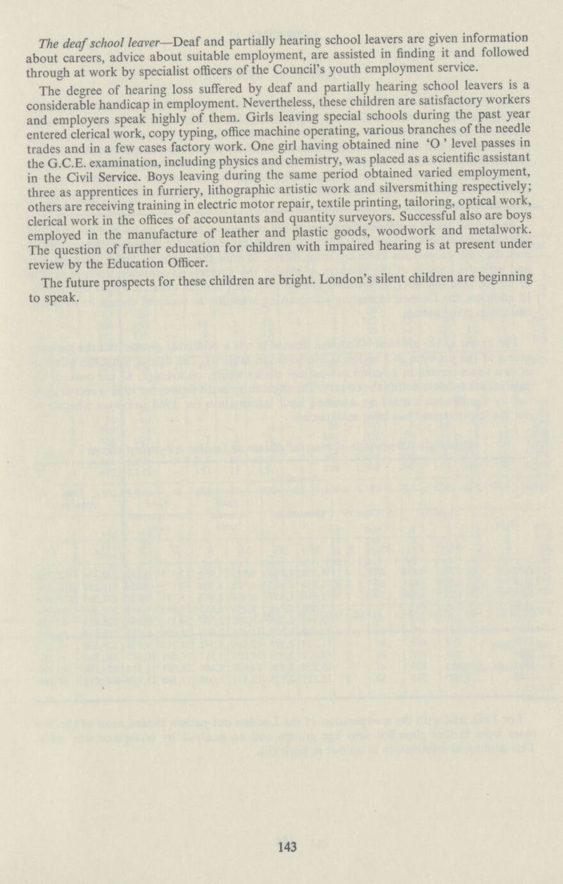 The deaf school leaver—Deaf and partially hearing school leavers are given information about careers, advice about suitable employment, are assisted in finding it and followed through at work by specialist officers of the Council's youth employment service. The degree of hearing loss suffered by deaf and partially hearing school leavers is a considerable handicap in employment. Nevertheless, these children are satisfactory workers and employers speak highly of them. Girls leaving special schools during the past year entered clerical work, copy typing, office machine operating, various branches of the needle trades and in a few cases factory work. One girl having obtained nine 'O' level passes in the G.C.E. examination, including physics and chemistry, was placed as a scientific assistant in the Civil Service. Boys leaving during the same period obtained varied employment, three as apprentices in furriery, lithographic artistic work and silversmithing respectively; others are receiving training in electric motor repair, textile printing, tailoring, optical work, clerical work in the offices of accountants and quantity surveyors. Successful also are boys employed in the manufacture of leather and plastic goods, woodwork and metalwork. The question of further education for children with impaired hearing is at present under review by the Education Officer. The future prospects for these children are bright. London's silent children are beginning to speak. 143