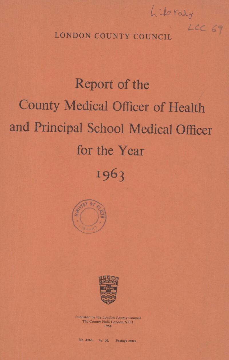 'Library ' Lcc 69 LONDON COUNTY COUNCIL Report of the County Medical Officer of Health and Principal School Medical Officer for the Year 1963 Published by the London County Council The County Hall, London, S.E.I 1964 No 4268 4S Od. Postage extra