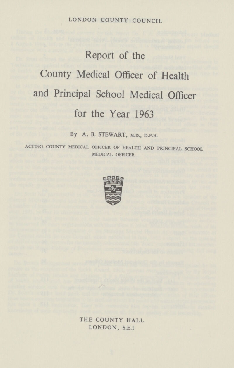 LONDON COUNTY COUNCIL Report of the County Medical Officer of Health and Principal School Medical Officer for the Year 1963 By A. B. STEWART, m.d., d.p.h. ACTING COUNTY MEDICAL OFFICER OF HEALTH AND PRINCIPAL SCHOOL MEDICAL OFFICER THE COUNTY HALL LONDON, S.E.I