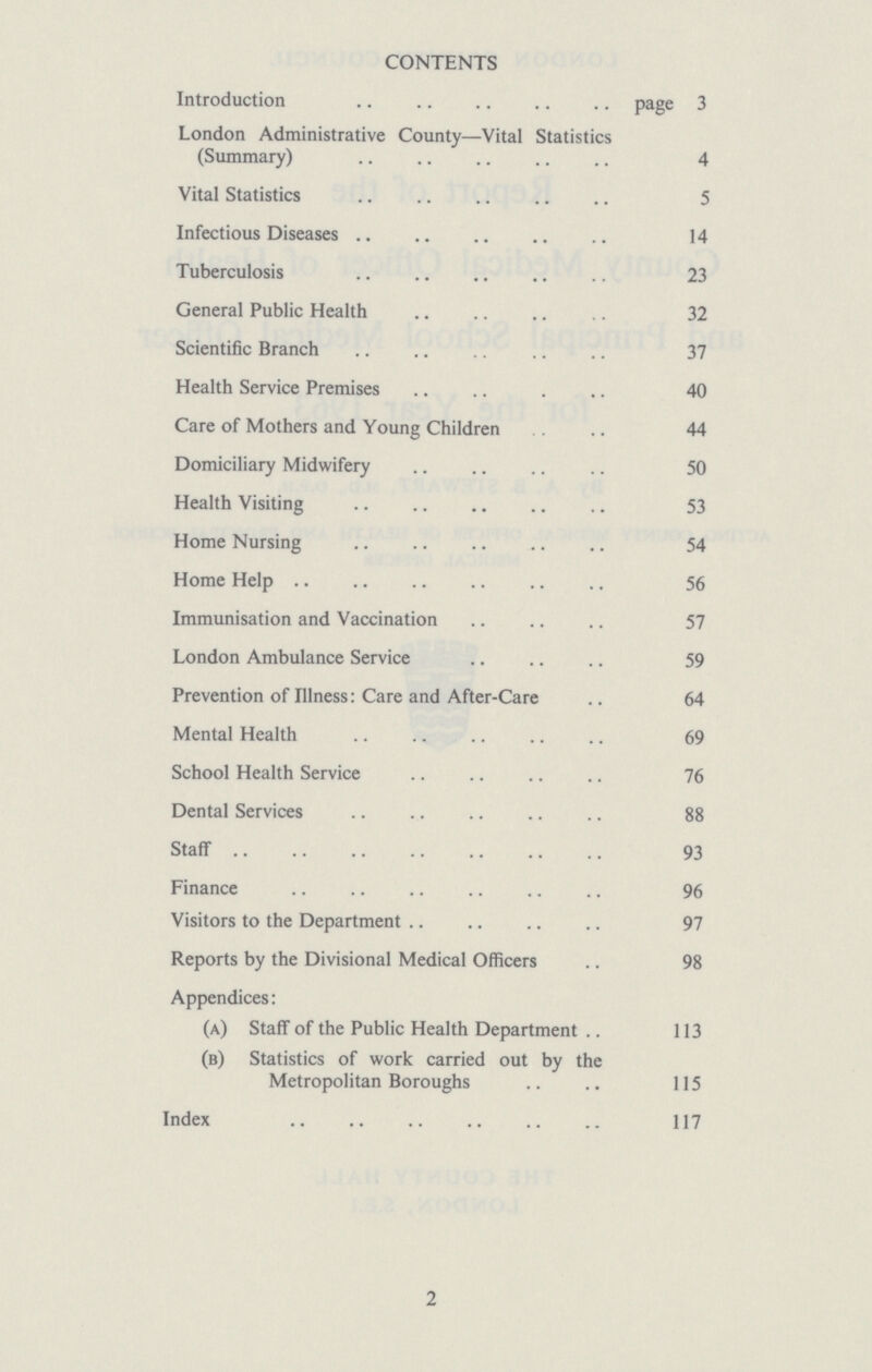 CONTENTS Introduction page 3 London Administrative County—Vital Statistics (Summary) 4 Vital Statistics 5 Infectious Diseases 14 Tuberculosis 23 General Public Health 32 Scientific Branch 37 Health Service Premises 40 Care of Mothers and Young Children 44 Domiciliary Midwifery 50 Health Visiting 53 Home Nursing 54 Home Help 56 Immunisation and Vaccination 57 London Ambulance Service 59 Prevention of Illness: Care and After-Care 64 Mental Health 69 School Health Service 76 Dental Services 88 Staff 93 Finance 96 Visitors to the Department 97 Reports by the Divisional Medical Officers 98 Appendices: (a) Staff of the Public Health Department 113 (b) Statistics of work carried out by the Metropolitan Boroughs 115 Index 117 2