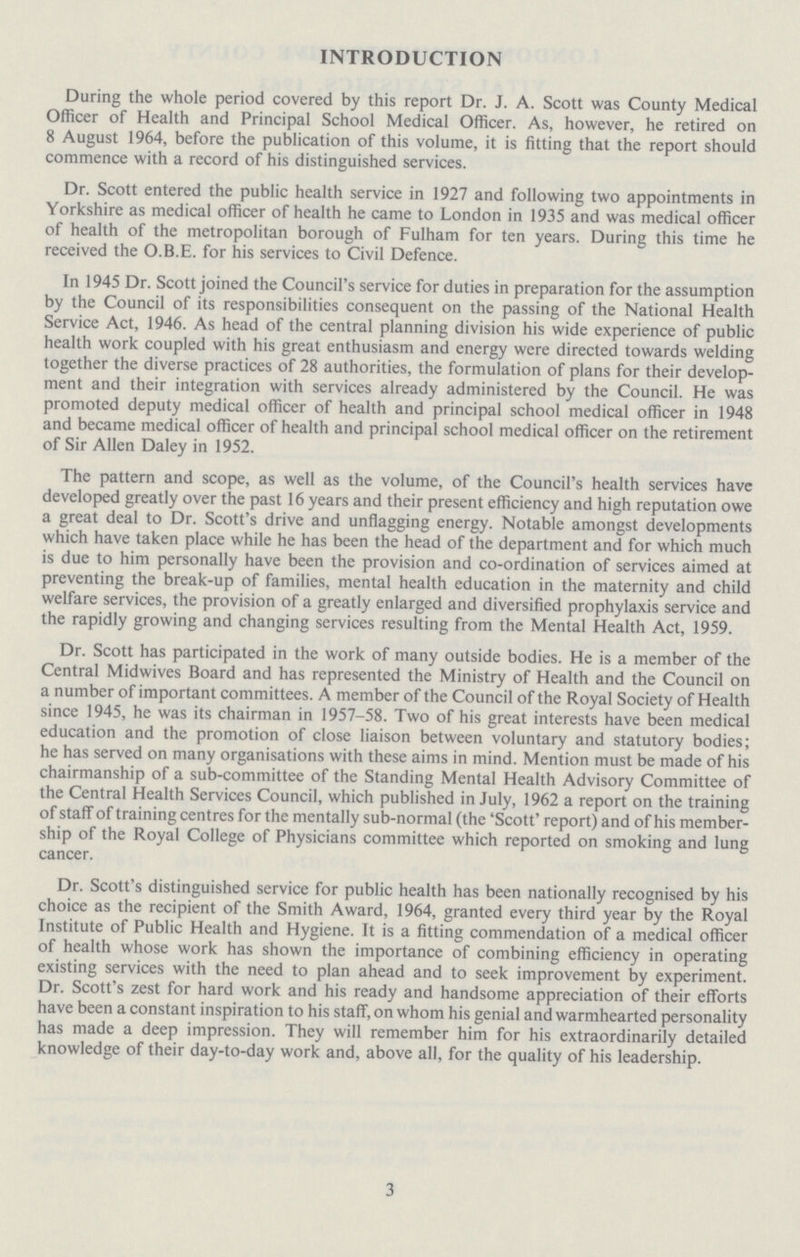 INTRODUCTION During the whole period covered by this report Dr. J. A. Scott was County Medical Officer of Health and Principal School Medical Officer. As, however, he retired on 8 August 1964, before the publication of this volume, it is fitting that the report should commence with a record of his distinguished services. Dr. Scott entered the public health service in 1927 and following two appointments in Yorkshire as medical officer of health he came to London in 1935 and was medical officer of health of the metropolitan borough of Fulham for ten years. During this time he received the O.B.E. for his services to Civil Defence. In 1945 Dr. Scott joined the Council's service for duties in preparation for the assumption by the Council of its responsibilities consequent on the passing of the National Health Service Act, 1946. As head of the central planning division his wide experience of public health work coupled with his great enthusiasm and energy were directed towards welding together the diverse practices of 28 authorities, the formulation of plans for their develop ment and their integration with services already administered by the Council. He was promoted deputy medical officer of health and principal school medical officer in 1948 and became medical officer of health and principal school medical officer on the retirement of Sir Allen Daley in 1952. The pattern and scope, as well as the volume, of the Council's health services have developed greatly over the past 16 years and their present efficiency and high reputation owe a great deal to Dr. Scott's drive and unflagging energy. Notable amongst developments which have taken place while he has been the head of the department and for which much is due to him personally have been the provision and co-ordination of services aimed at preventing the break-up of families, mental health education in the maternity and child welfare services, the provision of a greatly enlarged and diversified prophylaxis service and the rapidly growing and changing services resulting from the Mental Health Act, 1959. Dr. Scott has participated in the work of many outside bodies. He is a member of the Central Midwives Board and has represented the Ministry of Health and the Council on a number of important committees. A member of the Council of the Royal Society of Health since 1945, he was its chairman in 1957-58. Two of his great interests have been medical education and the promotion of close liaison between voluntary and statutory bodies; he has served on many organisations with these aims in mind. Mention must be made of his chairmanship of a sub-committee of the Standing Mental Health Advisory Committee of the Central Health Services Council, which published in July, 1962 a report on the training of staff of training centres for the mentally sub-normal (the 'Scott' report) and of his member ship of the Royal College of Physicians committee which reported on smoking and lung cancer. Dr. Scott's distinguished service for public health has been nationally recognised by his choice as the recipient of the Smith Award, 1964, granted every third year by the Royal Institute of Public Health and Hygiene. It is a fitting commendation of a medical officer of health whose work has shown the importance of combining efficiency in operating existing services with the need to plan ahead and to seek improvement by experiment. Dr. Scott's zest for hard work and his ready and handsome appreciation of their efforts have been a constant inspiration to his staff, on whom his genial and warmhearted personality has made a deep impression. They will remember him for his extraordinarily detailed knowledge of their day-to-day work and, above all, for the quality of his leadership. 3