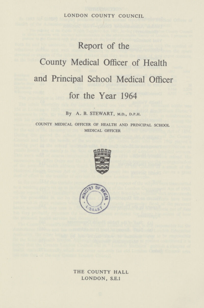 LONDON COUNTY COUNCIL Report of the County Medical Officer of Health and Principal School Medical Officer for the Year 1964 By A. B. STEWART, m.d., d.p.h. COUNTY MEDICAL OFFICER OF HEALTH AND PRINCIPAL SCHOOL MEDICAL OFFICER THE COUNTY HALL LONDON, S.E.I