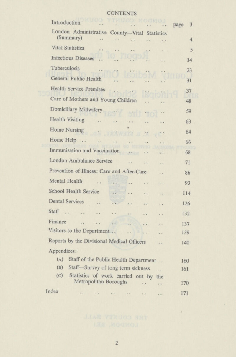 CONTENTS Introduction page 3 London Administrative County—Vital Statistics (Summary) 4 Vital Statistics 5 Infectious Diseases 14 Tuberculosis 23 General Public Health 31 Health Service Premises 37 Care of Mothers and Young Children 48 Domiciliary Midwifery 59 Health Visiting 63 Home Nursing 64 Home Help 66 Immunisation and Vaccination 68 London Ambulance Service 71 Prevention of Illness: Care and After-Care 86 Mental Health 93 School Health Service 114 Dental Services 126 Staff 132 Finance 137 Visitors to the Department 139 Reports by the Divisional Medical Officers 140 Appendices: (a) Staff of the Public Health Department 160 (b) Staff—Survey of long term sickness 161 (c) Statistics of work carried out by the Metropolitan Boroughs 170 Index 171 2