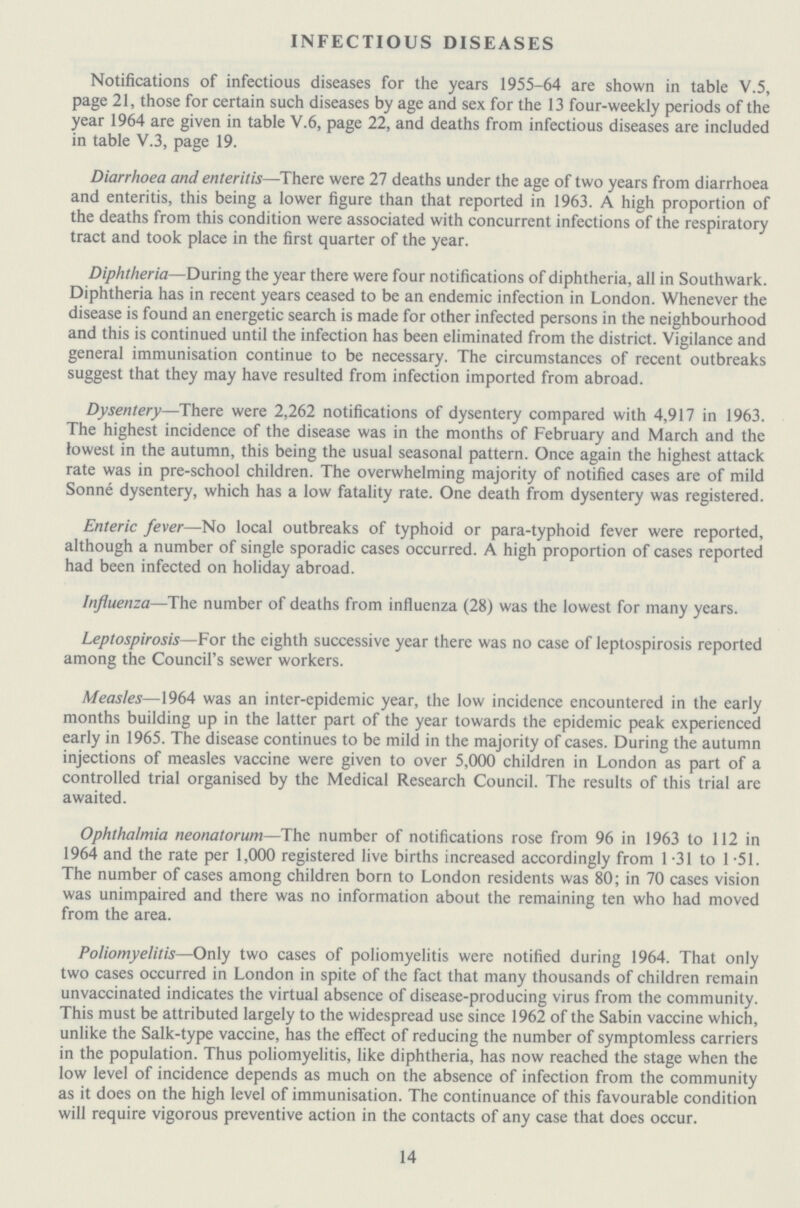 INFECTIOUS DISEASES Notifications of infectious diseases for the years 1955-64 are shown in table V.5, page 21, those for certain such diseases by age and sex for the 13 four-weekly periods of the year 1964 are given in table V.6, page 22, and deaths from infectious diseases are included in table V.3, page 19. Diarrhoea and enteritis—There were 27 deaths under the age of two years from diarrhoea and enteritis, this being a lower figure than that reported in 1963. A high proportion of the deaths from this condition were associated with concurrent infections of the respiratory tract and took place in the first quarter of the year. Diphtheria—During the year there were four notifications of diphtheria, all in Southwark. Diphtheria has in recent years ceased to be an endemic infection in London. Whenever the disease is found an energetic search is made for other infected persons in the neighbourhood and this is continued until the infection has been eliminated from the district. Vigilance and general immunisation continue to be necessary. The circumstances of recent outbreaks suggest that they may have resulted from infection imported from abroad. Dysentery—There were 2,262 notifications of dysentery compared with 4,917 in 1963. The highest incidence of the disease was in the months of February and March and the lowest in the autumn, this being the usual seasonal pattern. Once again the highest attack rate was in pre-school children. The overwhelming majority of notified cases are of mild Sonne dysentery, which has a low fatality rate. One death from dysentery was registered. Enteric fever—No local outbreaks of typhoid or para-typhoid fever were reported, although a number of single sporadic cases occurred. A high proportion of cases reported had been infected on holiday abroad. Influenza—The number of deaths from influenza (28) was the lowest for many years. Leptospirosis—For the eighth successive year there was no case of leptospirosis reported among the Council's sewer workers. Measles—1964 was an inter-epidemic year, the low incidence encountered in the early months building up in the latter part of the year towards the epidemic peak experienced early in 1965. The disease continues to be mild in the majority of cases. During the autumn injections of measles vaccine were given to over 5,000 children in London as part of a controlled trial organised by the Medical Research Council. The results of this trial are awaited. Ophthalmia neonatorum—The number of notifications rose from 96 in 1963 to 112 in 1964 and the rate per 1,000 registered live births increased accordingly from 1.31 to 1.51. The number of cases among children born to London residents was 80; in 70 cases vision was unimpaired and there was no information about the remaining ten who had moved from the area. Poliomyelitis—Only two cases of poliomyelitis were notified during 1964. That only two cases occurred in London in spite of the fact that many thousands of children remain unvaccinated indicates the virtual absence of disease-producing virus from the community. This must be attributed largely to the widespread use since 1962 of the Sabin vaccine which, unlike the Salk-type vaccine, has the effect of reducing the number of symptomless carriers in the population. Thus poliomyelitis, like diphtheria, has now reached the stage when the low level of incidence depends as much on the absence of infection from the community as it does on the high level of immunisation. The continuance of this favourable condition will require vigorous preventive action in the contacts of any case that does occur. 14