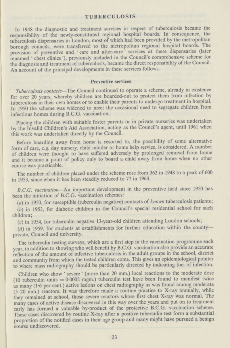 TUBERCULOSIS In 1948 the diagnostic and treatment services in respect of tuberculosis became the responsibility of the newly-constituted regional hospital boards. In consequence, the tuberculosis dispensaries in London, most of which had been provided by the metropolitan borough councils, were transferred to the metropolitan regional hospital boards. The provision of preventive and 'care and after-care' services at these dispensaries (later renamed 'chest clinics'), previously included in the Council's comprehensive scheme for the diagnosis and treatment of tuberculosis, became the direct responsibility of the Council. An account of the principal developments in these services follows. Preventive services Tuberculosis contacts—The Council continued to operate a scheme, already in existence for over 20 years, whereby children are boarded-out to protect them from infection by tuberculosis in their own homes or to enable their parents to undergo treatment in hospital. In 1950 the scheme was widened to meet the occasional need to segregate children from infectious homes during B.C.G. vaccination. Placing the children with suitable foster parents or in private nurseries was undertaken by the Invalid Children's Aid Association, acting as the Council's agent, until 1961 when this work was undertaken directly by the Council. Before boarding away from home is resorted to, the possibility of some alternative form of care, e.g. day nursery, child minder or home help service, is considered. A number of children were thought to have suffered adversely by prolonged removal from home and it became a point of policy only to board a child away from home when no other course was practicable. The number of children placed under the scheme rose from 362 in 1948 to a peak of 600 in 1953, since when it has been steadily reduced to 77 in 1964. B.C.G. vaccination—An important development in the preventive field since 1950 has been the initiation of B.C.G. vaccination schemes: (a) in 1950, for susceptible (tuberculin negative) contacts of known tuberculosis patients; (b) in 1953, for diabetic children in the Council's special residential school for such children; (c) in 1954, for tuberculin negative 13-year-old children attending London schools; (d) in 1959, for students at establishments for further education within the county— private, Council and university. The tuberculin testing surveys, which are a first step in the vaccination programme each year, in addition to showing who will benefit by B.C.G. vaccination also provide an accurate reflection of the amount of infective tuberculosis in the adult groups in the school, district and community from which the tested children come. This gives an epidemiological pointer to where mass radiography should be particularly directed by indicating foci of infection. Children who show 'severe' (more than 20 mm.) local reactions to the moderate dose (10 tuberculin units = 0 0002 mgm.) tuberculin test have been found to manifest twice as many (1.6 per cent.) active lesions on chest radiography as was found among moderate (5-20 mm.) reactors. It was therefore made a routine practice to X-ray annually, while they remained at school, those severe reactors whose first chest X-ray was normal. The many cases of active disease discovered in this way over the years and put on to treatment early has formed a valuable by-product of the protective B.C.G. vaccination scheme. These cases discovered by routine X-ray after a positive tuberculin test form a substantial proportion of the notified cases in their age group and many might have pursued a benign course undiscovered. 23