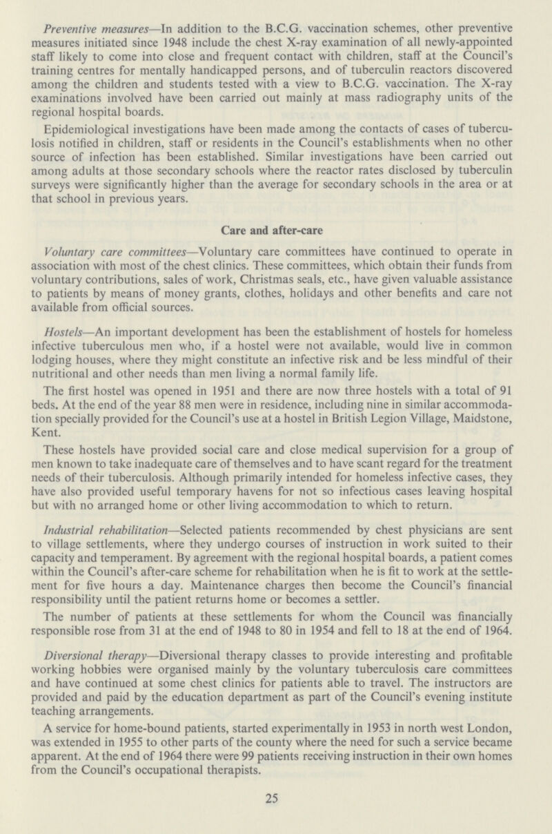 Preventive measures—In addition to the B.C.G. vaccination schemes, other preventive measures initiated since 1948 include the chest X-ray examination of all newly-appointed staff likely to come into close and frequent contact with children, staff at the Council's training centres for mentally handicapped persons, and of tuberculin reactors discovered among the children and students tested with a view to B.C.G. vaccination. The X-ray examinations involved have been carried out mainly at mass radiography units of the regional hospital boards. Epidemiological investigations have been made among the contacts of cases of tubercu losis notified in children, staff or residents in the Council's establishments when no other source of infection has been established. Similar investigations have been carried out among adults at those secondary schools where the reactor rates disclosed by tuberculin surveys were significantly higher than the average for secondary schools in the area or at that school in previous years. Care and after-care Voluntary care committees—Voluntary care committees have continued to operate in association with most of the chest clinics. These committees, which obtain their funds from voluntary contributions, sales of work, Christmas seals, etc., have given valuable assistance to patients by means of money grants, clothes, holidays and other benefits and care not available from official sources. Hostels—An important development has been the establishment of hostels for homeless infective tuberculous men who, if a hostel were not available, would live in common lodging houses, where they might constitute an infective risk and be less mindful of their nutritional and other needs than men living a normal family life. The first hostel was opened in 1951 and there are now three hostels with a total of 91 beds. At the end of the year 88 men were in residence, including nine in similar accommoda tion specially provided for the Council's use at a hostel in British Legion Village, Maidstone, Kent. These hostels have provided social care and close medical supervision for a group of men known to take inadequate care of themselves and to have scant regard for the treatment needs of their tuberculosis. Although primarily intended for homeless infective cases, they have also provided useful temporary havens for not so infectious cases leaving hospital but with no arranged home or other living accommodation to which to return. Industrial rehabilitation—Selected patients recommended by chest physicians are sent to village settlements, where they undergo courses of instruction in work suited to their capacity and temperament. By agreement with the regional hospital boards, a patient comes within the Council's after-care scheme for rehabilitation when he is fit to work at the settle ment for five hours a day. Maintenance charges then become the Council's financial responsibility until the patient returns home or becomes a settler. The number of patients at these settlements for whom the Council was financially responsible rose from 31 at the end of 1948 to 80 in 1954 and fell to 18 at the end of 1964. Diversional therapy—Diversional therapy classes to provide interesting and profitable working hobbies were organised mainly by the voluntary tuberculosis care committees and have continued at some chest clinics for patients able to travel. The instructors are provided and paid by the education department as part of the Council's evening institute teaching arrangements. A service for home-bound patients, started experimentally in 1953 in north west London, was extended in 1955 to other parts of the county where the need for such a service became apparent. At the end of 1964 there were 99 patients receiving instruction in their own homes from the Council's occupational therapists. 25