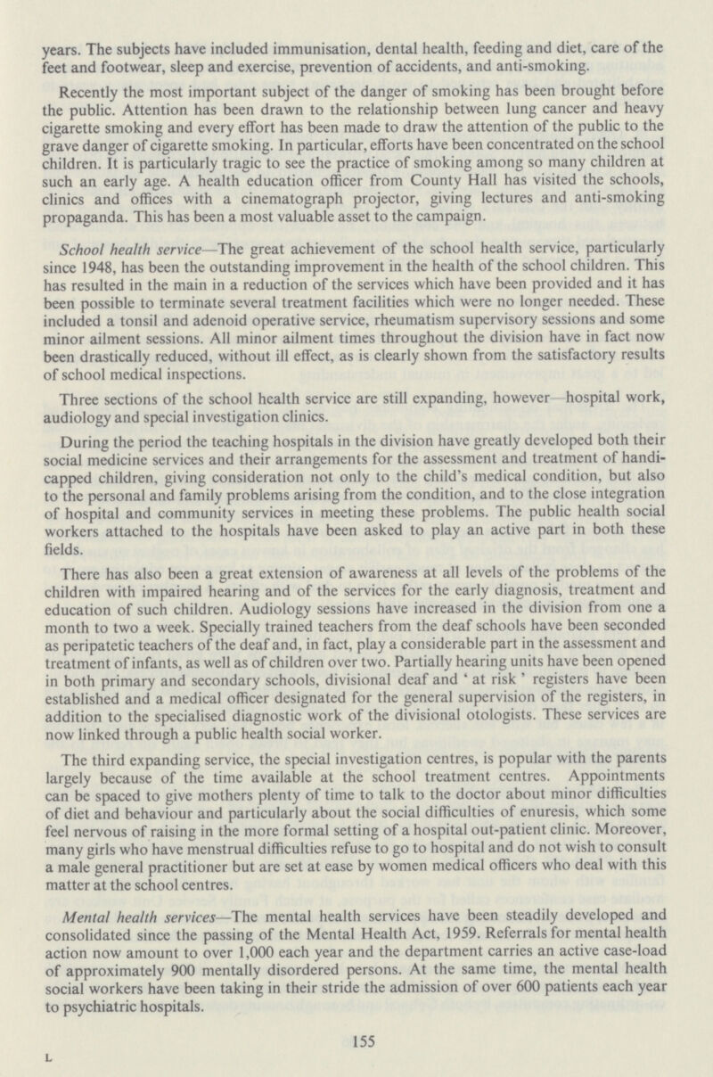 years. The subjects have included immunisation, dental health, feeding and diet, care of the feet and footwear, sleep and exercise, prevention of accidents, and anti-smoking. Recently the most important subject of the danger of smoking has been brought before the public. Attention has been drawn to the relationship between lung cancer and heavy cigarette smoking and every effort has been made to draw the attention of the public to the grave danger of cigarette smoking. In particular, efforts have been concentrated on the school children. It is particularly tragic to see the practice of smoking among so many children at such an early age. A health education officer from County Hall has visited the schools, clinics and offices with a cinematograph projector, giving lectures and anti-smoking propaganda. This has been a most valuable asset to the campaign. School health service—The great achievement of the school health service, particularly since 1948, has been the outstanding improvement in the health of the school children. This has resulted in the main in a reduction of the services which have been provided and it has been possible to terminate several treatment facilities which were no longer needed. These included a tonsil and adenoid operative service, rheumatism supervisory sessions and some minor ailment sessions. All minor ailment times throughout the division have in fact now been drastically reduced, without ill effect, as is clearly shown from the satisfactory results of school medical inspections. Three sections of the school health service are still expanding, however—hospital work, audiology and special investigation clinics. During the period the teaching hospitals in the division have greatly developed both their social medicine services and their arrangements for the assessment and treatment of handi capped children, giving consideration not only to the child's medical condition, but also to the personal and family problems arising from the condition, and to the close integration of hospital and community services in meeting these problems. The public health social workers attached to the hospitals have been asked to play an active part in both these fields. There has also been a great extension of awareness at all levels of the problems of the children with impaired hearing and of the services for the early diagnosis, treatment and education of such children. Audiology sessions have increased in the division from one a month to two a week. Specially trained teachers from the deaf schools have been seconded as peripatetic teachers of the deaf and, in fact, play a considerable part in the assessment and treatment of infants, as well as of children over two. Partially hearing units have been opened in both primary and secondary schools, divisional deaf and ' at risk ' registers have been established and a medical officer designated for the general supervision of the registers, in addition to the specialised diagnostic work of the divisional otologists. These services are now linked through a public health social worker. The third expanding service, the special investigation centres, is popular with the parents largely because of the time available at the school treatment centres. Appointments can be spaced to give mothers plenty of time to talk to the doctor about minor difficulties of diet and behaviour and particularly about the social difficulties of enuresis, which some feel nervous of raising in the more formal setting of a hospital out-patient clinic. Moreover, many girls who have menstrual difficulties refuse to go to hospital and do not wish to consult a male general practitioner but are set at ease by women medical officers who deal with this matter at the school centres. Mental health services—The mental health services have been steadily developed and consolidated since the passing of the Mental Health Act, 1959. Referrals for mental health action now amount to over 1,000 each year and the department carries an active case-load of approximately 900 mentally disordered persons. At the same time, the mental health social workers have been taking in their stride the admission of over 600 patients each year to psychiatric hospitals. 155 L