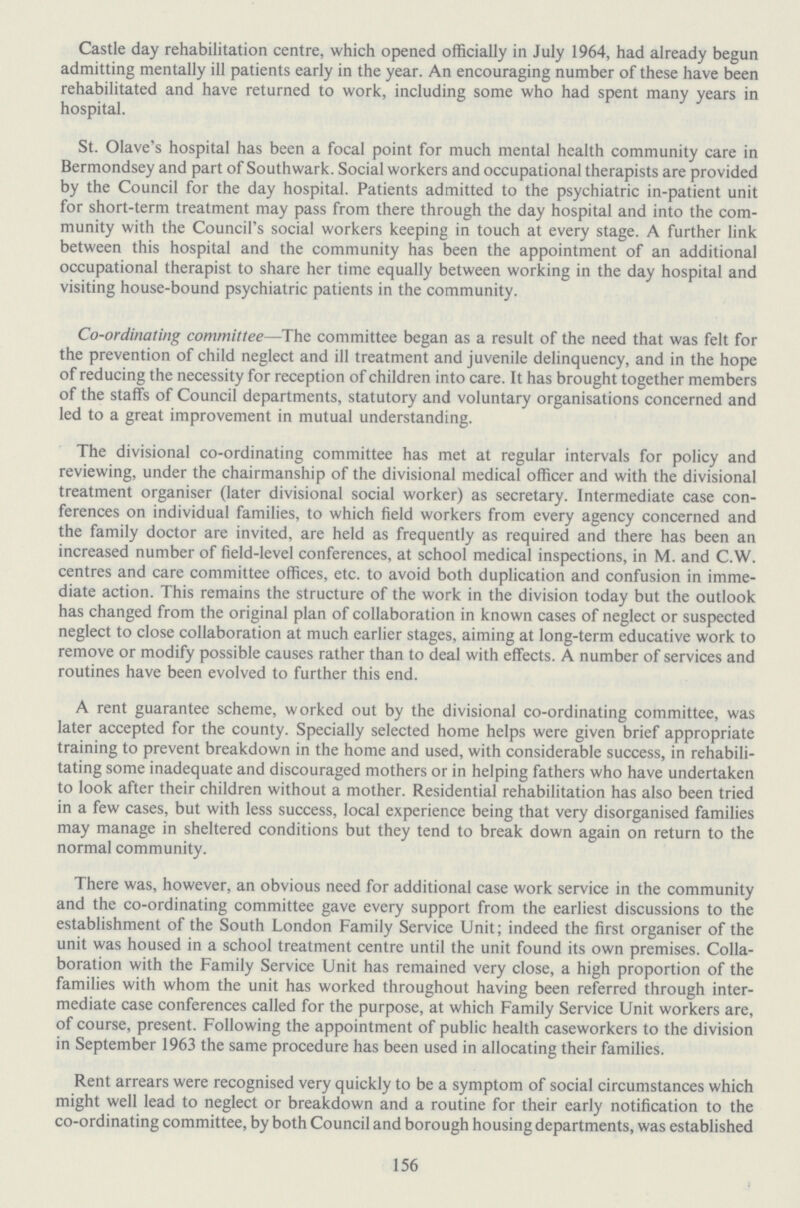 Castle day rehabilitation centre, which opened officially in July 1964, had already begun admitting mentally ill patients early in the year. An encouraging number of these have been rehabilitated and have returned to work, including some who had spent many years in hospital. St. Olave's hospital has been a focal point for much mental health community care in Bermondsey and part of Southwark. Social workers and occupational therapists are provided by the Council for the day hospital. Patients admitted to the psychiatric in-patient unit for short-term treatment may pass from there through the day hospital and into the com munity with the Council's social workers keeping in touch at every stage. A further link between this hospital and the community has been the appointment of an additional occupational therapist to share her time equally between working in the day hospital and visiting house-bound psychiatric patients in the community. Co-ordinating committee—The committee began as a result of the need that was felt for the prevention of child neglect and ill treatment and juvenile delinquency, and in the hope of reducing the necessity for reception of children into care. It has brought together members of the staffs of Council departments, statutory and voluntary organisations concerned and led to a great improvement in mutual understanding. The divisional co-ordinating committee has met at regular intervals for policy and reviewing, under the chairmanship of the divisional medical officer and with the divisional treatment organiser (later divisional social worker) as secretary. Intermediate case con ferences on individual families, to which field workers from every agency concerned and the family doctor are invited, are held as frequently as required and there has been an increased number of field-level conferences, at school medical inspections, in M. and C.W. centres and care committee offices, etc. to avoid both duplication and confusion in imme diate action. This remains the structure of the work in the division today but the outlook has changed from the original plan of collaboration in known cases of neglect or suspected neglect to close collaboration at much earlier stages, aiming at long-term educative work to remove or modify possible causes rather than to deal with effects. A number of services and routines have been evolved to further this end. A rent guarantee scheme, worked out by the divisional co-ordinating committee, was later accepted for the county. Specially selected home helps were given brief appropriate training to prevent breakdown in the home and used, with considerable success, in rehabili tating some inadequate and discouraged mothers or in helping fathers who have undertaken to look after their children without a mother. Residential rehabilitation has also been tried in a few cases, but with less success, local experience being that very disorganised families may manage in sheltered conditions but they tend to break down again on return to the normal community. There was, however, an obvious need for additional case work service in the community and the co-ordinating committee gave every support from the earliest discussions to the establishment of the South London Family Service Unit; indeed the first organiser of the unit was housed in a school treatment centre until the unit found its own premises. Colla boration with the Family Service Unit has remained very close, a high proportion of the families with whom the unit has worked throughout having been referred through inter mediate case conferences called for the purpose, at which Family Service Unit workers are, of course, present. Following the appointment of public health caseworkers to the division in September 1963 the same procedure has been used in allocating their families. Rent arrears were recognised very quickly to be a symptom of social circumstances which might well lead to neglect or breakdown and a routine for their early notification to the co-ordinating committee, by both Council and borough housing departments, was established 156
